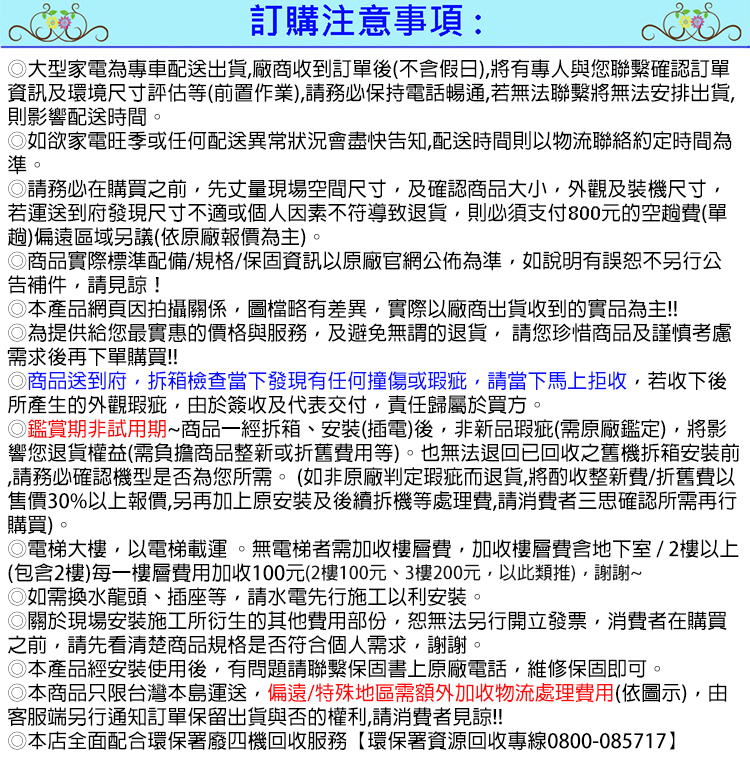 訂購注意事項:大型家電為專車配送出貨廠商收到訂單後(不含假日)有專人與您確認訂單資訊及環境尺寸評估等(前置作業)請務必保持電話暢通,若無法將無法安排出貨,則影響配送時間。如欲家電旺季或任何配送異常狀況會盡快告知,配送時間則以物流聯絡約定時間為準。請務必在購買之前,先丈量現場空間尺寸,及確認商品大小,外觀及裝機尺寸,若運送到府發現尺寸不適或個人因素不符導致退貨,則必須支付800元的空趟費(單趟)偏遠區域另議(依原廠報價為主)。商品實際標準配備/規格/資訊以原廠官網公佈為準,如說明有誤恕不另行公告補件,請見諒!本產品網頁因拍攝關係,圖檔略有差異,實際以廠商出貨收到的實品為主!!為提供給您最實惠的價格與服務,及避免無謂的退貨,請您珍惜商品及謹慎考慮需求後再下單購買!!商品送到府,拆箱檢查當下發現有任何撞傷或瑕疵,請當下馬上拒收,若收下後所產生的外觀瑕疵,由於簽收及代表交付,責任歸屬於買方。鑑賞期非試用期商品一經拆箱、安裝(插電)後,非新品瑕疵(需原廠鑑定),將影響您退貨權益(需負擔商品整新或折舊費用等)。也無法退回已回收之舊機拆箱安裝前請務必確認機型是否為您所需。(如非原廠判定瑕疵而退貨,將酌收整新費/折舊費以售價30%以上報價,另再加上原安裝及後續拆機等處理費,請消費者三思確認所需再行購買)。電梯大樓,以電梯載運。無電梯者需加收樓層費,加收樓層費含地下室/2樓以上(包含2樓)每一樓層費用加收100元(2樓100元、3樓200元,以此類推),謝謝◎如需換水龍頭、插座等,請水電先行施工以利安裝。◎關於現場安裝施工所衍生的其他費用部份,恕無法另行開立發票,消費者在購買之前,請先看清楚商品規格是否符合個人需求,謝謝。◎本產品經安裝使用後,有問題請聯繫保固書上原廠電話,維修保固即可。◎本商品只限台灣本島運送,偏遠/特殊地區需額外加收物流處理費用(依圖示),由客服端另行通知訂單保留出貨與否的權利,請消費者見諒!!◎本店全面配合環保署廢四機回收服務【環保署資源回收專線0800-085717】