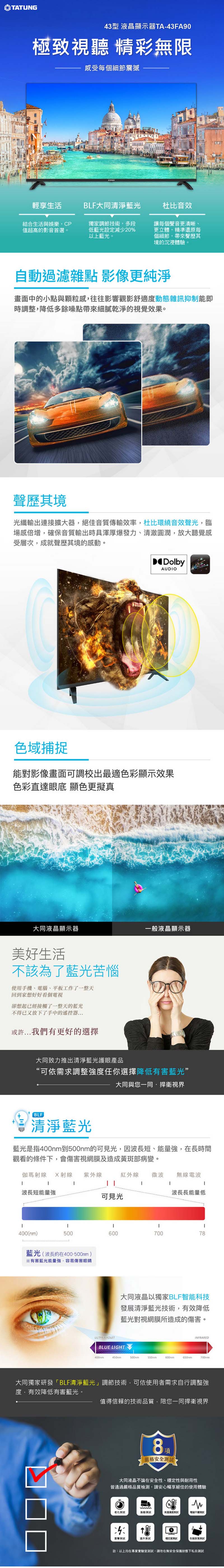 ATUNG43型 液晶顯示器TA-43FA90極致視聽 精彩無限感受每個細節震撼輕享生活BLF大同清淨藍光杜比音效結合生活與娛樂CP值超高的影音首選。獨家調節技術多段低藍光設定減少20%以上藍光。讓每個聲音更清晰、更立體精準還原每個細節帶來聲歷其境的沉浸體驗。自動過濾雜點 影像更純淨畫面中的小點與顆粒感往往影響觀影舒適動態雜訊抑制能即時調整,降低多餘噪點帶來細膩乾淨的視覺效果。聲歷其境光纖輸出連接擴大器,絕佳音質傳輸效率,杜比環繞音效聲光,臨場感倍增,確保音質輸出時具渾厚爆發力、清澈圓潤,放大聽覺感受層次,成就聲歷其境的感動。DolbyAUDO域捕捉能影像畫面可調校出最適色彩顯示效果色彩直達眼底 顯色更擬真大同液晶顯示器一般液晶顯示器美好生活不該為了藍光苦惱使用手機、電腦、平板工作了一整天回到家想好好看個電視卻想起已經接觸了一整天的藍光不得已又放下了手中的遙控器或許...我們有更好的選擇大同致力推出清淨藍光護眼產品“可依需求調整強度任你選擇降低有害藍光”大同與您一同捍衛視界BLF清淨藍光藍光是指400到500nm的可見光,因波長短、能量強,在長時間觀看的條件下,會傷害視網膜及造成黃斑部病變。伽瑪射線 X射線 紫外線波長短能量強紅外線微波無線電波 波長長能量低可見光I400nm)500T60070078藍光(波長約在400-500nm)有害藍光能量強,容易傷害眼睛大同液晶以獨家BLF智能科技發展清淨藍光技術,有效降低藍光對視網膜所造成的傷害。ULTFRAVIOLETBLUE LIGHTINFRARED500nm600mm650nm大同獨家研發「BLF清淨藍光」調節技術,可依使用者需求自行調整強度,有效降低有害藍光。值得信賴的技術品質·陪您一同捍衛視界8項嚴格安全大同液晶不論在安全性、穩定性與耐用性皆通過嚴格品質檢測,請安心暢享絕佳的使用體驗對穩定度·註:以上均在專業實驗室測試,請勿在無安全保護狀態下私自測試