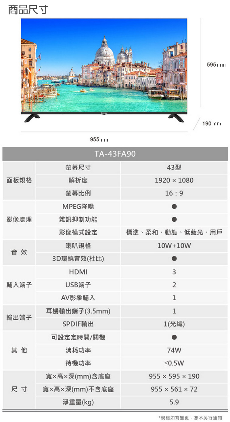 商品尺寸螢幕尺寸面板規格解析度螢幕比例955 mmTA-43FA9043型19201080169595mm190 mmMPEG降噪影像處理雜訊抑制功能影像模式設定標準、柔和、動態、低藍光、用戶喇叭規格10W+10W音效3D環繞音效(杜比)HDMI3輸入端子USB端子2AV影像輸入1耳機輸出端子(3.5mm)1輸出端子SPDIF輸出1(光纖)可設定定時開/關機其他消耗功率待機功率寬高深(mm)含底座74W≤0.5W尺寸寬高x深(mm)不含底座淨重量(kg)955595190955561725.9*規格如有變更,恕不另行通知