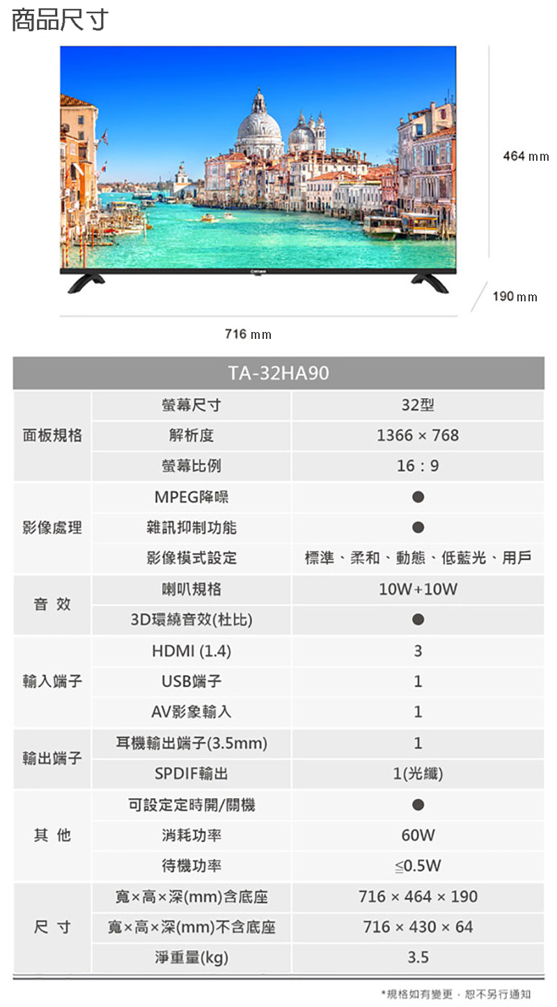 商品尺寸螢幕尺寸面板規格解析度螢幕比例716 mmTA-32HA9032型1366768169464 mm190 mmMPEG降噪影像處理雜訊抑制功能影像模式設定標準、柔和、動態、低藍光、用戶喇叭規格10W+10W音效3D環繞音效(杜比HDMI (1.4)3輸入端子USB端子1AV影像輸入1耳機輸出端子(3.5mm)1輸出端子SPDIF輸出1(光纖)可設定定時開/關機其他消耗功率待機功率高深(mm)含底座尺寸寬高深(mm)不含底座淨重量(kg)60W≤0.5W716464190716x430×643.5*規格如有變更,恕不另行通知