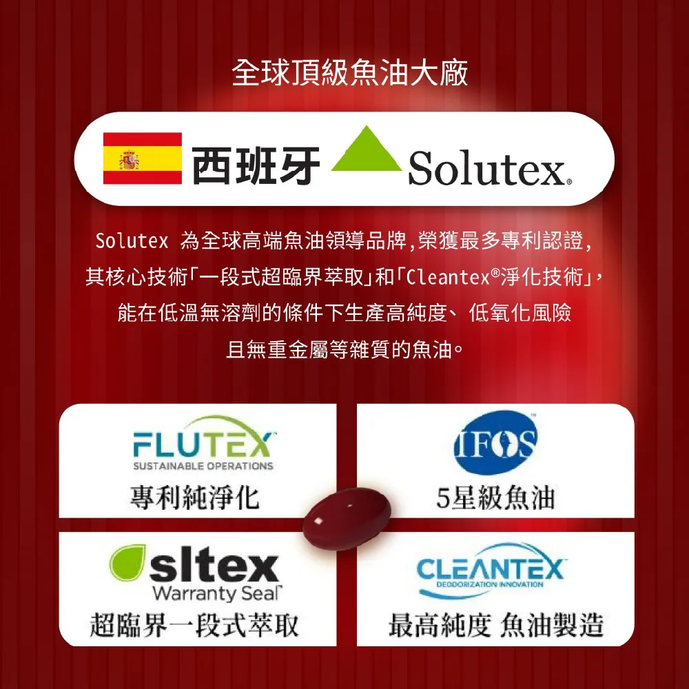 全球頂級魚油大廠西班牙Solutex.Solutex 為全球高端魚油領導品牌榮獲最多專利認證,其核心技術「一段式超臨界萃取和「Cleantex®淨化技術」,能在低溫無溶劑的條件下生產高純度、低氧化風險且無重金屬等雜質的魚油。FLUTEX®SUSTAINABLE OPERATIONS專利純淨化Warranty Seal超臨界一段式萃取5星級魚油CLEANTEXDECOORIZATION INNOVATION最高純度 魚油製造