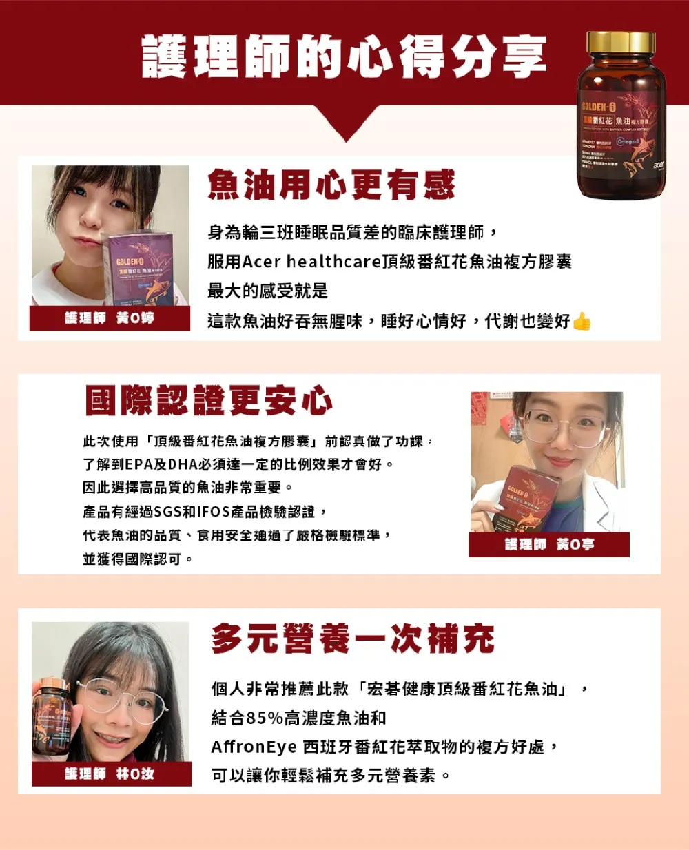 護理師的心得分享魚油用心更有感身為輪三班睡眠品質差的臨床護理師,GLDEN服用Acer healthcare頂級紅花魚油複方膠囊最大的感受就是護理師 黃O婷這款魚油好吞無腥味,睡好心情好,代謝也變好國際認證更安心O番紅花 魚油此次使用「頂級番紅花魚油複方膠囊前認真做了功課,了解到EPA及DHA必須達一定的比例效果才會好。-因此選擇高品質的魚油非常重要。產品有經過SGS和IFOS產品檢驗認證,代表魚油的品質、食用安全通過了嚴格檢驗標準,並獲得國際認可。護理師 黃亭多元營養一次補充個人非常推薦此款「宏碁健康頂級番紅花魚油」結合85%高濃度魚油和護理師 林AffronEye 西班牙番紅花萃取物的複方好處,可以讓你輕鬆補充多元營養素。