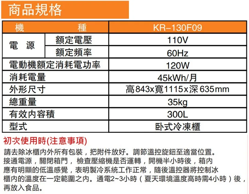 商品規格機種額定電壓KR-130F09110V電源額定頻率60Hz電動機額定消耗電功率120W消耗電量45kWh/月外形尺寸高843x1115x深635mm總重量35kg有效内容積300L型式卧式冷凍櫃初次使用時(注意事項)請去除冰櫃外所有包裝,把附件放好。調節溫控旋鈕至適當位置。接通電源,關閉箱門,檢查壓縮機是否運轉,開機半小時後,箱內應有明顯的低溫感覺,表明製冷系統工作正常,隨後溫控器將控制冰櫃內的溫度在一定範圍之內。通電2~3小時(夏天環境溫度高時需4小時)後,再放入食品。