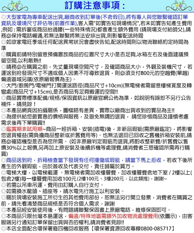 訂購注意事項:大型家電為專車配送出貨廠商收到訂單後不含假日)有專人與您確認訂單資訊及環境尺寸評估等(前置作業)客人需如實告知現場情況若未如實告知產生用例如:需拆窗或商品抬過腰(一些特殊情況)都會產生額外費用(請現場支付給師父),請務必保持電話暢通,若無法聯繫將無法安排出貨,則影響配送時間如欲家電旺季或任何配送異常狀況會盡快告知,配送時間則以物流約定時間為準購買前請特別留意預備置放商品的位置尺寸大小是否足夠,冰箱左右及後面建議預留空間,以利散熱!!請務必在購買之前,先丈量現場空間尺寸,及確認商品大小,外觀及裝機尺寸,若運送到府發現尺寸不適或個人因素不符導致退貨,則必須支付800元的空趟費(單趟)偏遠區域另議(依原廠報價為主)。大門/廚房門/電梯門打開運送路徑(商品尺寸+10cm)(無電梯者需留意樓梯度及轉彎處(商品尺寸+15cm),是否商品有足夠搬運的空間!!◎商品實際標準配備/規格/保固資訊以原廠官網公佈為準,如說明有誤恕不另行公告補件,請見諒!◎本產品網頁因拍攝關係,圖檔略有差異,實際以廠商出貨收到的實品為主!!◎為提供給您最實惠的價格與服務,及避免無謂的退貨,請您珍惜商品及謹慎考慮需求後再下單購買!!◎鑑賞期非試用期~商品一經拆箱、(插電)後,非新品瑕疵(需原廠鑑定),將影響您退貨權益(需負擔商品整新或折舊費用等)。也無法退回已回收之舊機拆箱安裝前,請務必確認機型是否為您所需。(如非原廠判定瑕疵而退貨,將酌收整新費/折舊費以售價30%以上報價,另再加上原安裝及後續拆機等處理費,請消費者三思確認所需再行購買)◎商品送到府,拆箱檢查當下發現有任何撞傷或瑕疵,請當下馬上拒收,若收下後所產生的外觀瑕疵,由於簽收及代表交付,責任歸屬於買方。◎電梯大樓,以電梯載運。無電梯者需加收樓層費,加收樓層費含地下室/2樓以上(包含2樓)每一樓層費用加收100元(2樓100元、3樓200元,以此類推),謝謝~若需以吊車吊運,費用由訂購人自行支付。如需換水龍頭、插座等,請水電先行施工以利安裝。◎關於現場安裝施工所衍生的其他費用部份,恕無法另行開立發票,消費者在購買之前,請先看清楚商品規格是否符合個人需求,謝謝◎本產品經安裝使用後,有問題請聯繫保固書上原廠電話,維修保固即可。本商品只限台灣本島運送,偏遠/特殊地區需額外加收物流處理費用(依圖示),由客服端另行通知訂單保留出貨與否的權利,請消費者見諒!!◎本店全面配合環保署廢四機回收服務【環保署資源回收專線0800-085717】