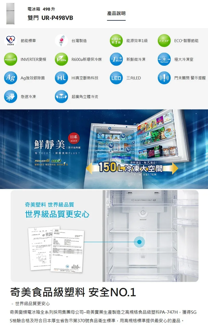 電冰箱 498升雙門 URP498VB產品標章台灣製造第能源率1級 ECO智慧節能 INVERTER R600a環保冷媒新鮮微冷凍極冷凍室 除菌HI真空斷熱科技 門未關閉 警示提醒急速冷凍 超廣角立體冷流日系鮮靜美Ag將幸福典藏Ag有了新鮮美味PLUS! +真空雙節能科技 能效新塑料 世界級品質世界級品質更安心新鲜滿溢極大!150L冷凍大空間!冷凍冷藏容量3:7比例  奇美食品級塑料 安全NO.1世界級品質更安心奇美電冰箱全系列採用集團母公司-奇美生產製造之高規格食品級塑料PA-747H獲得SGS檢驗合格及符合日本厚生省告示第370號食品衛生標準,用高規格標準提供最安心的產品。