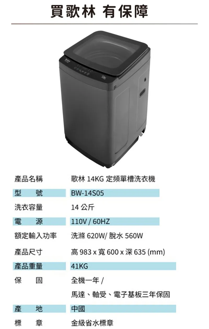 買歌林 有保障產品名稱歌林14KG定頻單槽洗衣機型號洗衣容量電源BW-14S0514公斤110V額定輸入功率洗滌620W/脫水560W產品尺寸高983x寬600x深635 (mm)產品重量41KG保固全機一年 /馬達、軸受、電子基板三年保固產地中國標 章金級省水標章