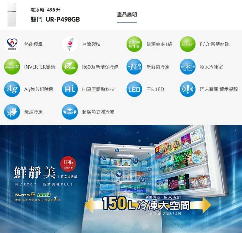 電冰箱 48升雙門 UR-P498GB產品說明標章台灣製造第1能源率1 智慧節能 INVERTER R600a環保冷媒9 微冷凍極冷凍室 Ag強效銀除菌HI真空斷熱科技  門未關閉 警示提醒急速冷凍 超廣角立體冷流日系靜美JAPANAg將幸福典藏Ag有了 ECO 新鮮美味PLUS !AgINVERTER 變頻+真空雙節能科技 能效新級新鲜滿溢,極大滿意!150L冷凍大空間冷凍冷藏容量3:7比例