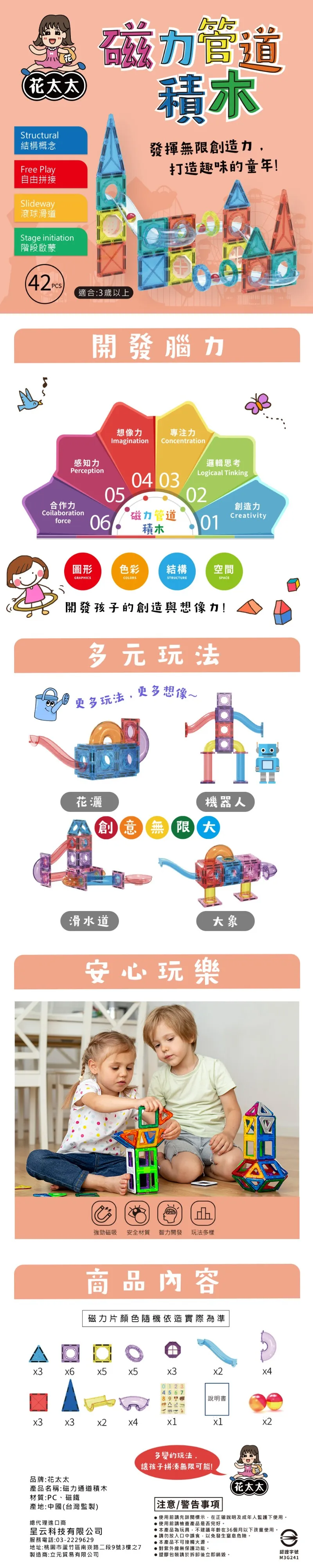 花太太Structural結構概念Fre Play自由拼接Slideway磁力管道積木發揮無限創造力,打造趣味的童年!滾球滑道Stage initiation階段啟蒙PCS適合:3歲以上開發腦力想像力專注力magination感知力Concentration邏輯思考Logicaal TinkingPerception0504 0302合作力創造力Coilaborationforce06磁力管道Creativity積木01圖形色彩結構空間GRAPHICSCOLORSSTRUCTURESPACE開發孩子的創造與想像力!多元玩法更多玩法,更多想像I I機器人花灑創意限大滑水道安心玩樂大象強勁磁吸 安全材質 智力開發 玩法多樣商品內容磁力片顏色隨機依造實際為準 說明書x3x3x1x1多變的玩法,讓孩子拼湊無限可能!品牌:花太太產品名稱:磁力通道積木(花太太材質:PC、磁鐵產地:中國(台灣監製)注意/警告事項使用前請先詳閱標示,在正確說明及成年人監護下使用。總代理進口商使用前請檢查產品是否完好。本產品為玩具,不建議年齡在36個月以下孩童使用。呈云科技有限公司服務電話:03-2229629地址:桃園市蘆竹區南崁路二段9號3樓之7製造商:立元貿易有限公司請勿放入口中誤食,以免發生窒息危險。本產品不可接觸火源。●紫外線無保護功能。●塑膠包裝請於拆卸後立即銷毀。e認證字號M3G241