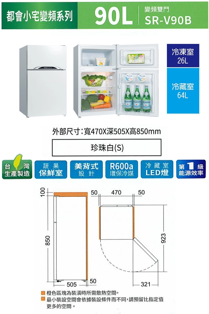 都會小宅變頻系列變頻雙門 SR-V90B冷凍室26L外部尺寸:470X深505X高850mm珍珠白(S)冷藏室64L 灣 蔬果生產製造 保鮮室美背式冷藏室第 設計環保冷媒LED燈能源效率085010504705050550橙色區塊為裝潢時所需散熱空間。321最小裝設空間會依據裝設條件而不同,請預留比指定值更多的空間。923