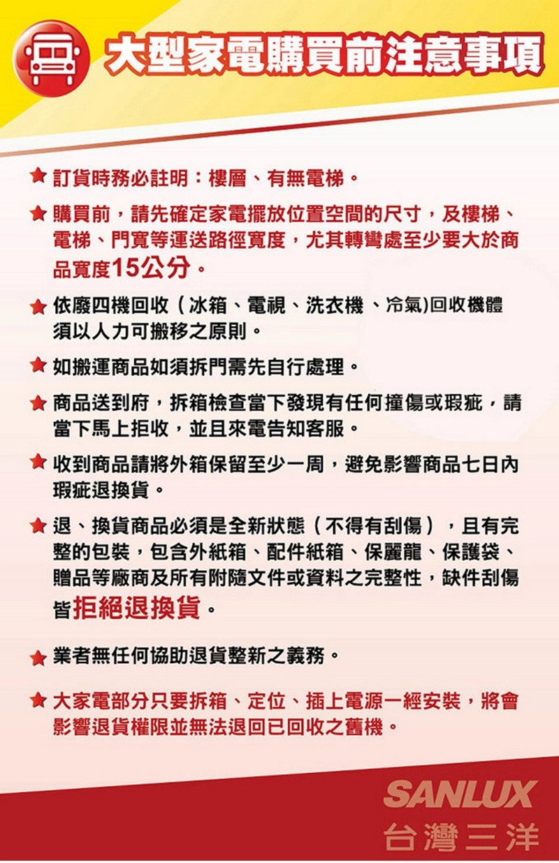 大型家電購買前注意事項訂貨時務必註明:樓層、有無電梯購買前,請先確定家電擺放位置空間的尺寸,及樓梯、電梯、門寬等運送路徑寬度,尤其轉彎處至少要大於商品寬度15公分。依廢四機回收(冰箱、電視、洗衣機、冷氣)回收機體須以人力可搬移之原則。如搬運商品如須拆門需先自行處理。 商品送到府,拆箱檢查當下發現有任何撞傷或瑕疵,請當下馬上拒收,並且來電告知客服。收到商品請將外箱保留至少一周,避免影響商品七日內瑕疵退換貨。退、換貨商品必須是全新狀態(不得有刮傷),且有完整的包裝,包含外紙箱、配件紙箱、保麗龍、保護袋、贈品等廠商及所有附隨文件或資料之完整性,缺件刮傷皆拒絕退換貨。★業者無任何協助退貨整新之義務。★大家電部分只要拆箱、定位、插上電源一經安裝,將會影響退貨權限並無法退回已回收之舊機。SANLUX台灣三洋