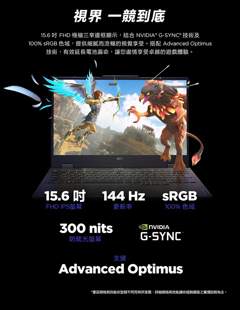 視界 一競到底15.6 FHD 極細三窄邊框顯示,結合 NVIDIA® G-SYNC® 技術及100% sRGB 色域,提供細膩而流暢的視覺享受。搭配 Advanced Optimus技術,有效延長電池壽命,讓您盡情享受卓越的遊戲體驗。15.6吋144HzFHD IPS螢幕更新率300 nits防眩光螢幕SRGB100% 色域NVIDIAG-SYNC®支援Advanced Optimus*產品規格與效能依型號不同而有所差異,詳細規格與效能請依經銷通路之賣場說明為主。
