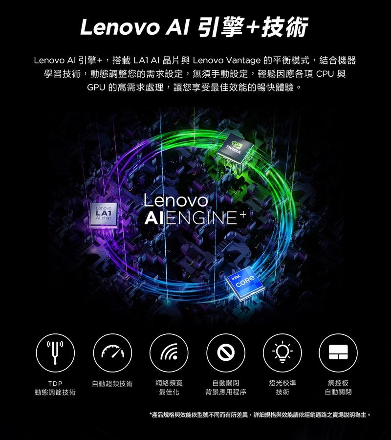 Lenovo 引擎技術Lenovo 引擎+,搭載 晶片與 Lenovo Vantage 的平衡模式,結合機器學習技術,動態調整您的需求設定,無須手動設定,輕鬆因應各項 CPU與GPU 的高需求處理,讓您享受最佳效能的暢快體驗。LenovoLA1 chipLenovoAIENGINE+TDP自動超頻技術網絡頻寬自動關閉動態調節技術最佳化背景應用程序燈光校準技術觸控板自動關閉*產品規格與效能依型號不同而有所差異,詳細規格與效能請依經銷通路之賣場說明為主。