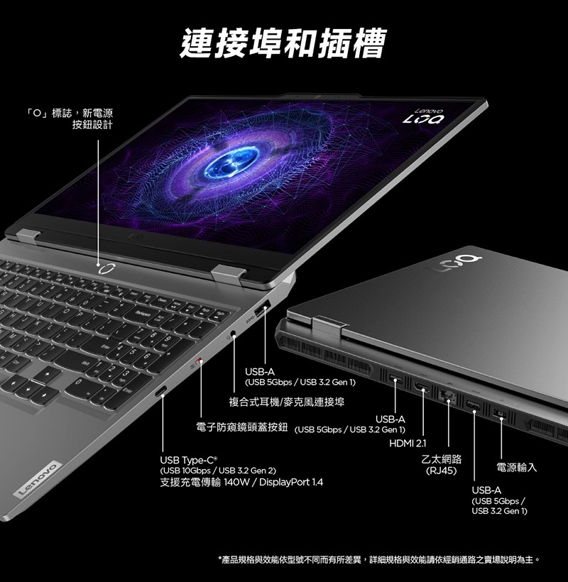 O」標誌新電源按鈕設計連接埠和插槽-ALenovo(USB USB 3.2 Gen 複合式耳機/麥克風連接埠USB-A電子防窺鏡頭蓋按鈕 (USB 5Gbps / USB 3.2 Gen 1)HDMI 2.1USB Type-C(USB 10Gbps / USB 3.2 Gen 2)乙太網路(RJ45)電源輸入支援充電傳輸 140W/ DisplayPort 1.4USB-A(USB 5Gbps /USB 3.2 Gen 1)*產品規格與效能依型號不同而有所差異,詳細規格與效能請依經銷通路之賣場說明為主。