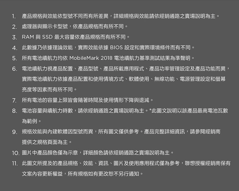 1. 產品規格與效能依型號不同而有所差異,詳細規格與效能請依經銷通路之賣場說明為主。2. 處理器與顯示卡型號,依產品規格而有所不同。 RAM 與 SSD 最大容量依產品規格而有所不同。4. 此數據乃依據理論效能,實際效能依據 BIOS 設定和實際環境條件而有不同。5. 所有電池續航力均依 MobileMark 2018 電池續航力基準測試結果為準聲明。6. 電池續航力視產品配置、產品型號、產品所載應用程式、產品功率管理設定及產品功能而異,實際電池續航力依據產品配置和使用情境方式、軟體使用、無線功能、電源管理設定和螢幕亮度等因素而有所不同。7. 所有電池的容量上限皆會隨著時間及使用情形下降與退減。8. 電池容量與續航力時數,請依經銷通路之賣場說明為主。*此圖文說明以該產品最高電池瓦數為範例。9. 規格效能與內建軟體因型號而異,所有圖文僅供參考。產品完整詳細資訊,請參閱經銷商提供之規格頁面為主。10.圖片中產品顏色僅為示意,詳細顏色請依經銷通路之賣場說明為主。11. 此圖文所提及的產品規格、效能、資訊、圖片及使用應用程式僅為參考,聯想授權經銷商保有文案內容更新權益,所有規格如有更改恕不另行通知。