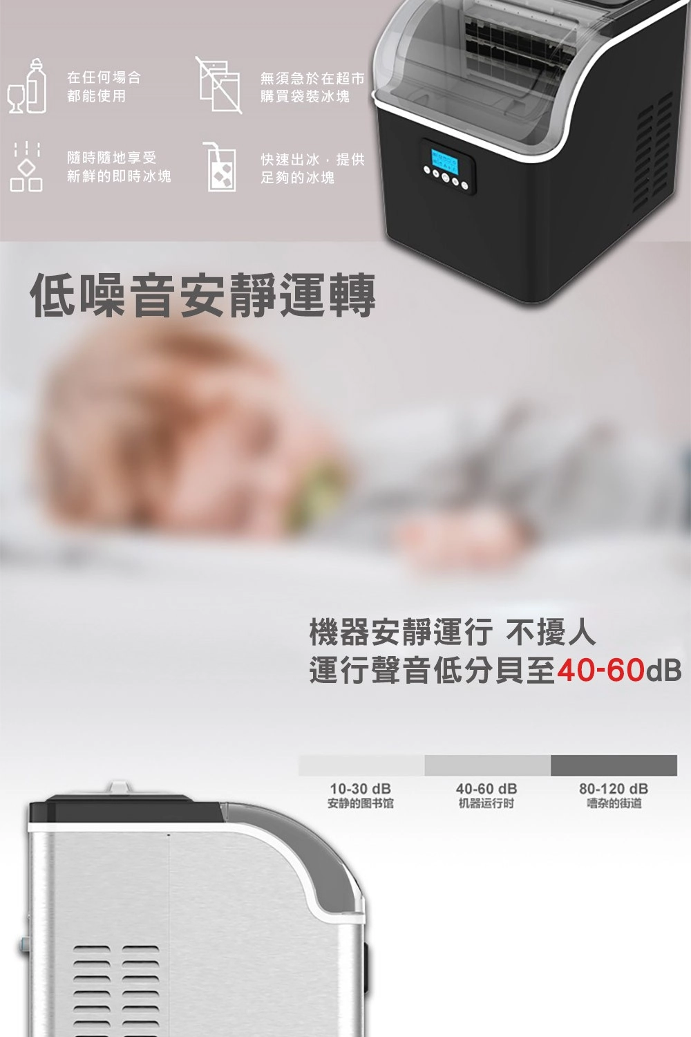 在任何場合都能使用無須急於在超市購買袋裝冰塊隨時隨地享受快速出冰,提供新鮮的即時冰塊足夠的冰塊低噪音安靜運轉機器安靜運行 不擾人運行聲音低分貝至40-60dB10-30dB40-60 dB80-120dB安静的图书馆机器运行时嘈杂的街道