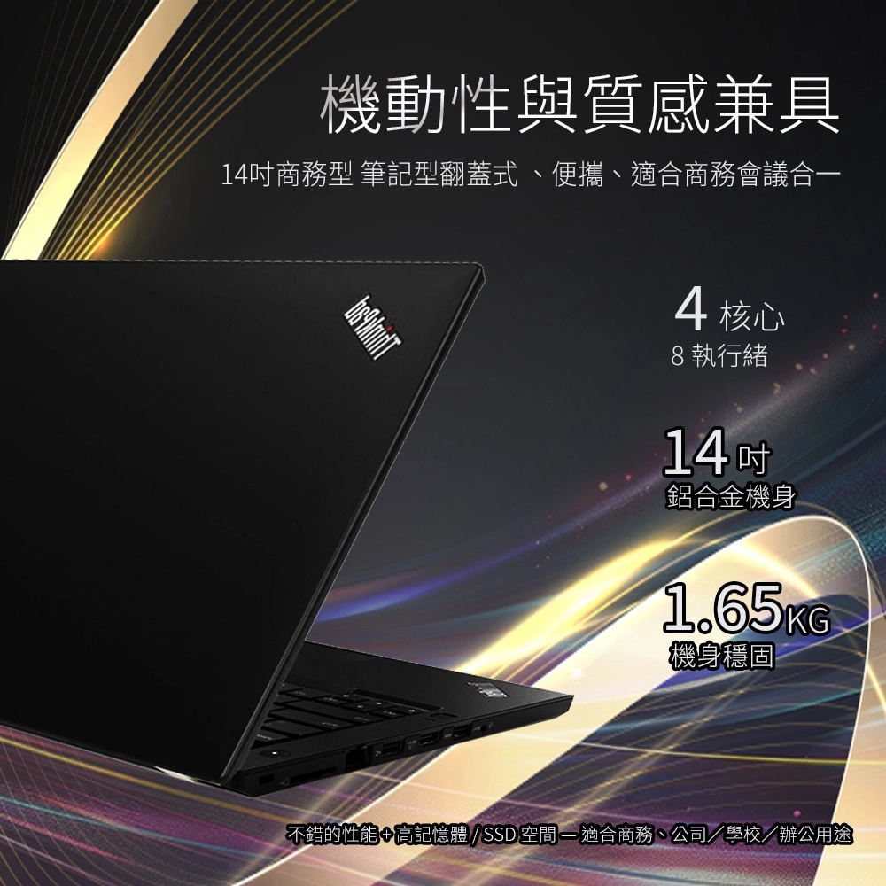 機動性與質感兼具14商務型 筆記型翻蓋式、便攜、適合商務會議合一4核心8執行緒14吋鋁合金機身1.65KG機身穩固不錯的性能+高記憶體 / SSD 空間 - 適合商務、公司/學校/辦公用途