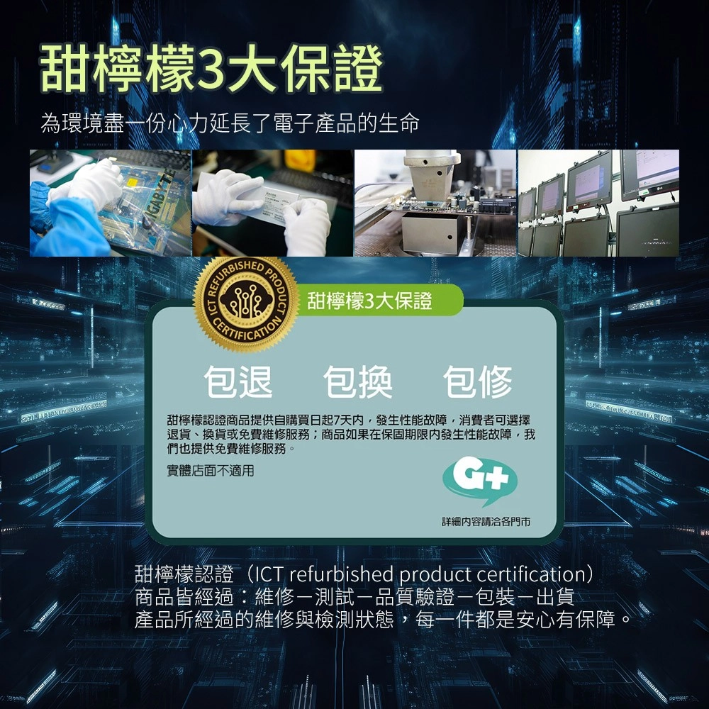 甜檸檬3大保證為環境盡份心力延長了電子產品的生命    甜檸檬3大保證包退包換包修甜檸檬認證商品提供自購買日起7天內,發生性能故障,消費者可選擇退貨、換貨或免費維修服務;商品如果在保固期限內發生性能故障,我們也提供免費維修服務實體店面不適用詳細請洽各門市甜檸檬認證(ICT refurbished product certification)商品皆經過維修測試一品質驗證包裝-出貨產品所經過的維修與檢測狀態,每一件都是安心有保障。