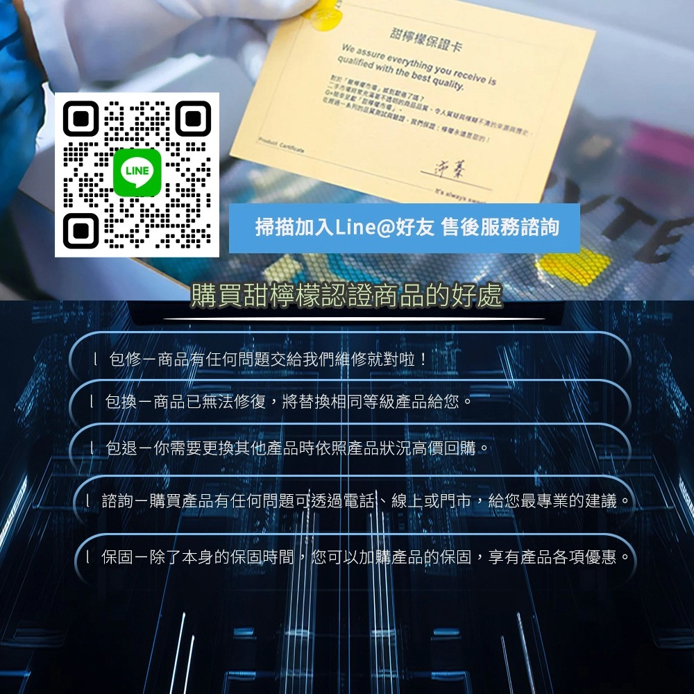 LINE 甜檸檬保證卡We assure everything you receive isquaified with the best quaity 保證逆蓁 aways 掃描加入Line@好友 售後服務諮詢購買甜檸檬認證商品的好處l 修商品有任何問題交給我們維修就對啦!l 包換商品已無法修復,將替換相同等級產品給您l 包退-你需要更換其他產品時依照產品狀況高價回購。 諮詢購買產品有任何問題可透過電話、線上或門市,給您最專業的建議。 保固-除了本身的保固時間,您可以加購產品的保固,享有產品各項優惠。