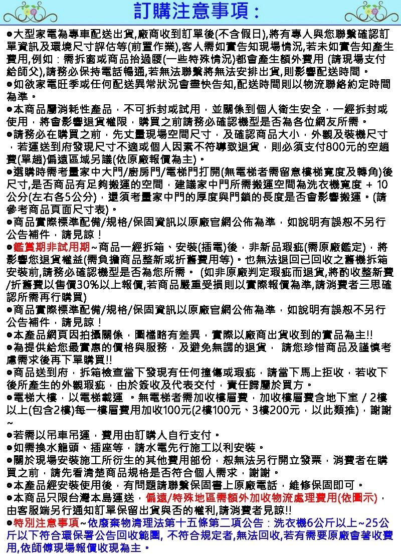 訂購注意事項:大型家電為專車配送出貨廠商收到訂單(不假日將有專人與您聯繫確認訂單資訊及環境尺寸評估等(前置作業)客人需如實告知現場情況若未如實告知產生費用例如:需拆窗或商品過腰(一些特殊情況)都會產生額外費用 (現場支付給師父)請務必保持電話暢通若無法聯繫將無法安排出貨,則影響配送時間。如欲家電旺季或任何配送異常狀況會盡快告知,配送時間則以物流聯絡約定時間為準。•本商品屬消耗性產品,不可拆封或試用,並關係到個人衛生安全,一經拆封或使用,將會影響退貨權限,購買之前請務必確認機型是否為各位網友所需。請務必在購買之前,先丈量現場空間尺寸,及確認商品大小,外觀及裝機尺寸若運送到府發現尺寸不適或個人因素不符導致退貨,則必須支付800元的空費(單趟)偏遠區域另議(依原廠報價為主)。選購時需考量家中大門/廚房門/電梯門打開(無電梯者需留意梯寬度及轉角)後尺寸,是否商品有足夠搬運的空間,建議家中門所需搬運空間為洗衣機寬度+10公分(左右各5公分),還須考量家中門的厚度與門鎖的長度是否會影響搬運。(請參考商品頁面尺寸表)商品實際標準配備/規格/保固資訊以原廠官網公佈為準,如說明有誤不另行公告補件,請見諒!鑑賞期非試用期商品一經拆箱、安裝(插電)後,非新品瑕疵(需原廠鑑定),將影響您退貨權益(需負擔商品整新或折舊費用等)。也無法退回回收之舊機拆箱安裝前,請務必確認機型是否為您所需。(如非原廠判定瑕疵而退貨,將酌收整新費/折舊費以售價30%以上報價,若商品嚴重受損則以實際報價為準,請消費者三思確認所需再行購買)商品實際標準配備/規格/保固資訊以原廠官網公佈為準,如說明有誤恕不另行公告補件,請見諒!本產品網頁因拍攝關係,圖檔略有差異,實際以廠商出貨收到的實品為主!!為提供給您最實惠的價格與服務,及避免無謂的退貨, 請您珍惜商品及謹慎考慮需求後再下單購買!!商品送到府,拆箱檢查當下發現有任何撞傷或瑕疵,請當下馬上拒收,若收下後所產生的外觀瑕疵,由於簽收及代表交付,責任歸屬於買方。電梯大樓,以電梯載運。無電梯者需加收樓層費,加收樓層費含地下室 / 2樓以上(包含2樓)每一樓層費用加收100元(2樓100元、3樓200元,以此類推),謝謝~•若需以吊車吊運,費用由訂購人自行支付。如需換水龍頭、插座等,請水電先行施工以利安裝。@關於現場安裝施工所衍生的其他費用部份,恕無法另行開立發票,消費者在購買之前,請先看清楚商品規格是否符合個人需求,謝謝。本產品經安裝使用後,有問題請聯繫保固書上原廠電話,維修保固即可。•本商品只限台灣本島運送,偏遠/特殊地區需額外加收物流處理費用(依圖示)由客服端另行通知訂單保留出貨與否的,請消費者見諒!!特別注意事項~依廢棄物清理法第十五條第二項公告:洗衣機6公斤以上~25公斤以下符合環保署公告回收範圍,不符合規定者,無法回收,若有需要原廠會著收費用,依師傅現場報價收現為主。