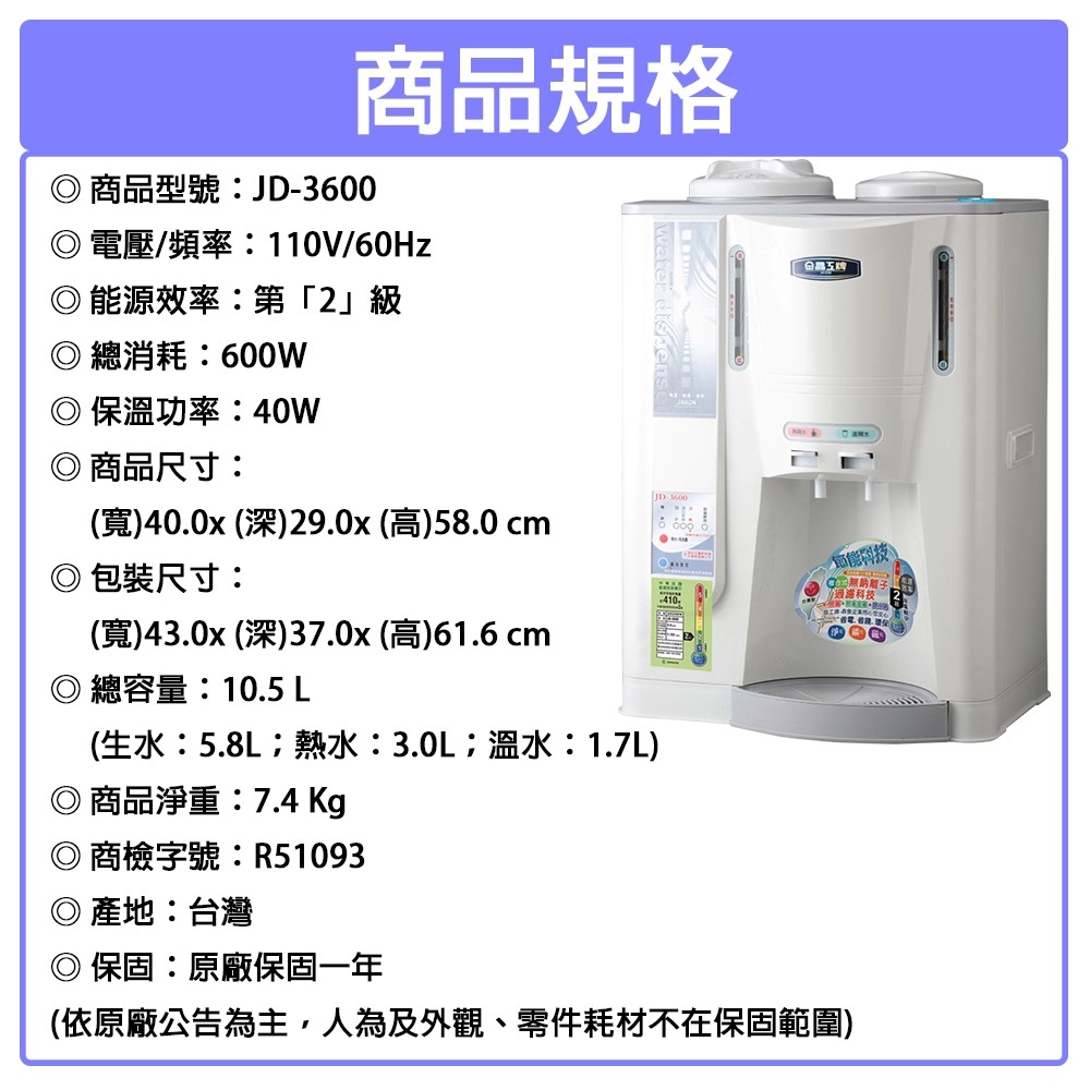 商品規格商品型號:JD-3600電壓/頻率:110V/60Hz◎能源效率:第」級◎總消耗:600W保溫功率:40W商品尺寸:寬)400x (深)29.0x (高)58.0 cm包裝尺寸:(寬)43.0x (深)37.0x (高)61.6 cm總容量:10.5 L(生水:5.8L熱水:3.0L溫水:1.7L)商品淨重:7.4 Kg 410.2商檢字號:R51093◎產地:台灣保固:原廠保固一年(依原廠公告為主,人為及外觀、零件耗材不在保固範圍)