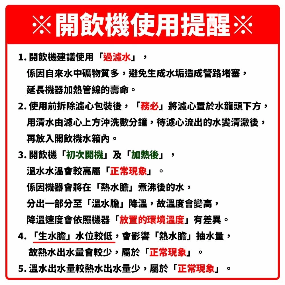 ※開飲機使用提醒※1. 開飲機建議使用過濾水,係因自來水中礦物質多,避免生成水垢造成管路堵塞,延長機器加熱管線的壽命2. 使用前拆除濾心包裝後,「務必將濾心置於水龍頭下方,用清水由濾心上方沖洗數分鐘,待濾心流出的水變清澈後,再放入開飲機水箱內3. 開飲機「初次開機」及「加熱後」,溫水水溫會較高屬「正常現象」係因機器會將在「熱水膽」煮沸後的水,分出一部分至「溫水膽」降溫,故溫度會變高,降溫速度會依照機器「放置的環境溫度」有差異。4.「生水膽」水位較低,會影響「熱水膽」抽水量,故熱水出水量會較少,屬於「正常現象」。5. 溫水出水量較熱水出水量少,屬於「正常現象」。