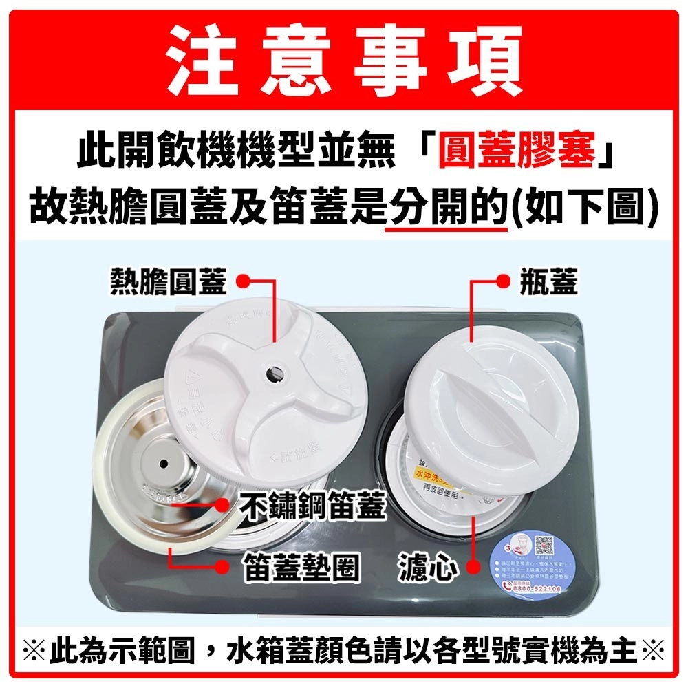 注意事項此開飲機機型並無「圓蓋膠塞」故熱膽圓蓋及蓋是分開的(如下圖熱膽圓蓋瓶蓋不鏽鋼笛蓋水沖洗)再放回使用。笛蓋墊圈 心※此為示範圖,水箱蓋顏色請以各型號實機為主※