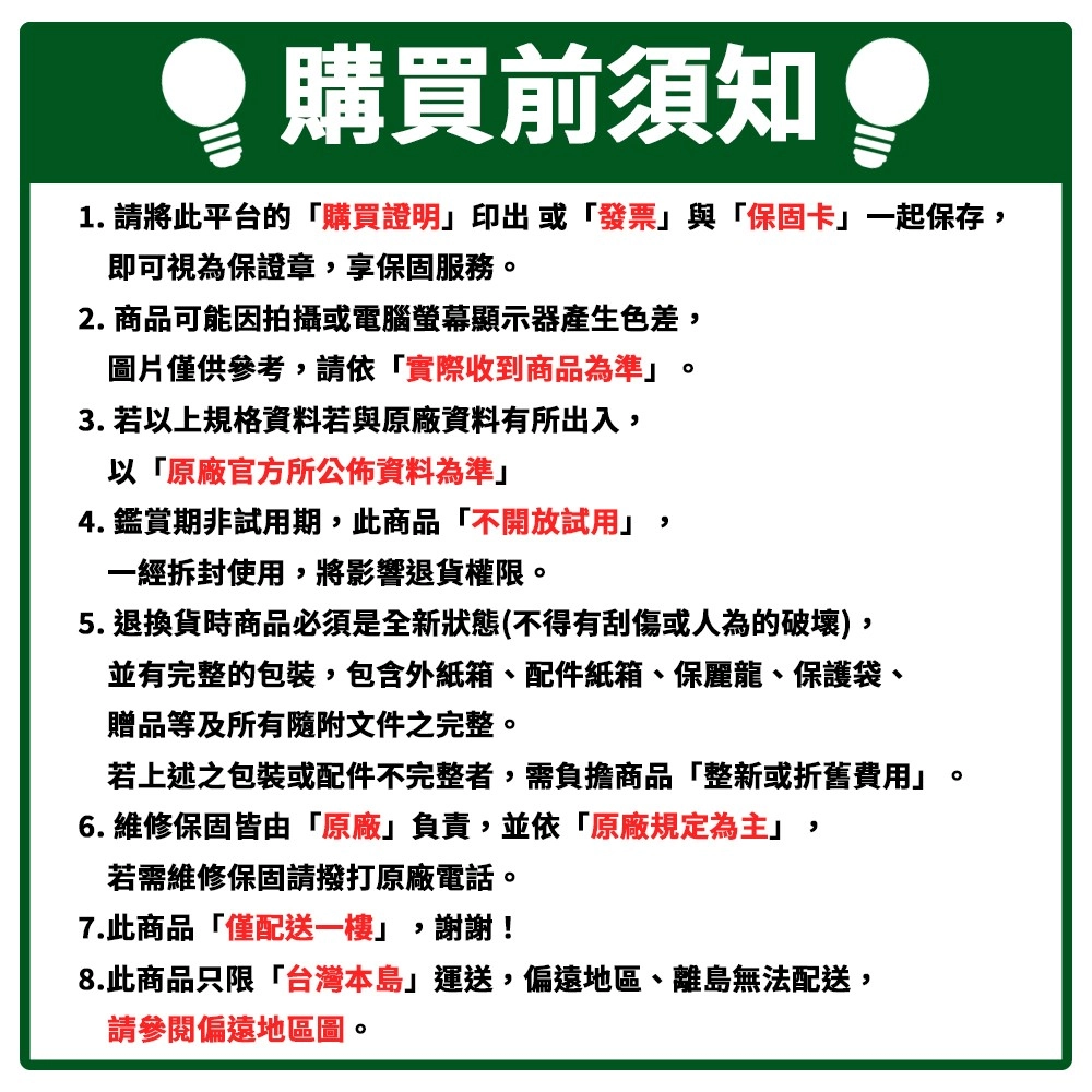 購買前須知 1. 請將此平台的購買證明印出或發票與「保固卡一起保存即可視為保證章享保固服務2. 商品可能因拍攝或電腦螢幕顯示器產生色差,圖片僅供參考,請依「實際收到商品為準。3. 若以上規格資料若與原廠資料有所出入,以「原廠官方所公佈資料為準」4. 鑑賞期非試用期,此商品「不開放試用」,一經拆封使用,將影響退貨權限。5. 退換貨時商品必須是全新狀態(不得有刮傷或人為的破壞),並有完整的包裝,包含外紙箱、配件紙箱、保麗龍、保護袋、贈品等及所有隨附文件之完整。若上述之包裝或配件不完整者,需負擔商品「整新或折舊費用」6. 維修保固皆由「原廠」負責,並依「原廠規定為主」,若需維修保固請撥打原廠電話。7.此商品「僅配送一樓」,謝謝!8.此商品只限「台灣本島」運送,偏遠地區、離島無法配送,請參閱偏遠地區圖。。