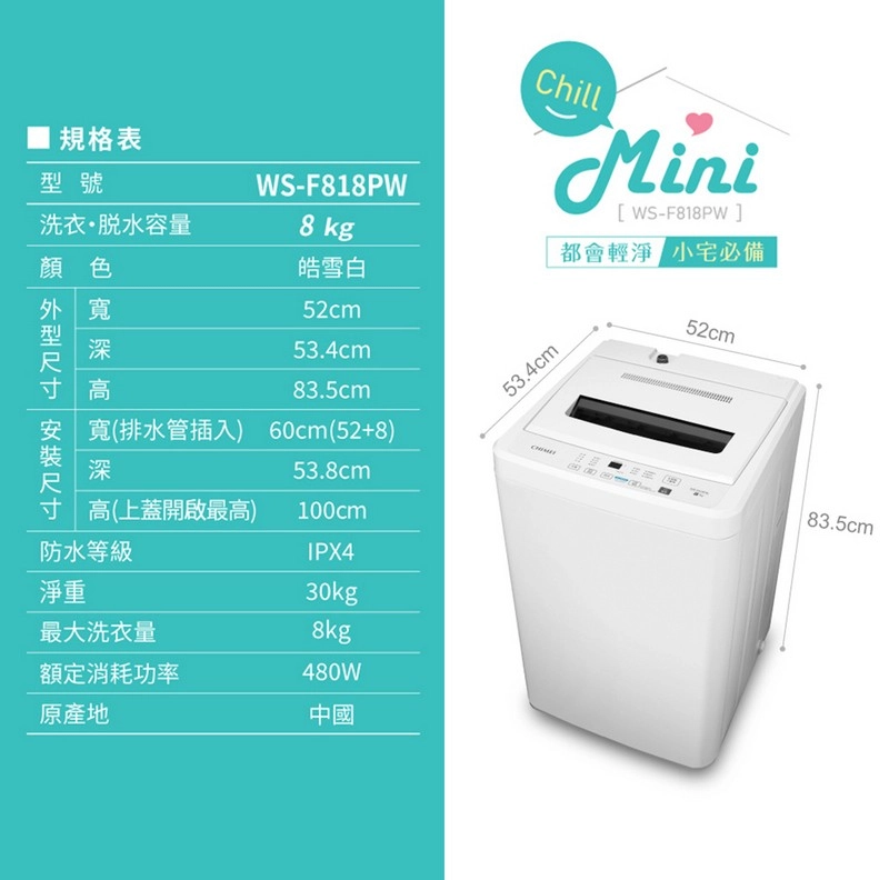 規格表型號洗衣容量顏色外寬WS-F818PW8 kg皓雪白52cm型深53.4cm寸高83.5cm安寬(排水管插入) 60cm(52+8)裝深53.8cm尺寸 高(上蓋開啟最高)100cm防水等級IPX4淨重30kg最大洗衣量額定消耗功率原產地8kg480W中國ChillMini[WS-F818PW53.4cm都會輕淨 小必備52cm83.5cm