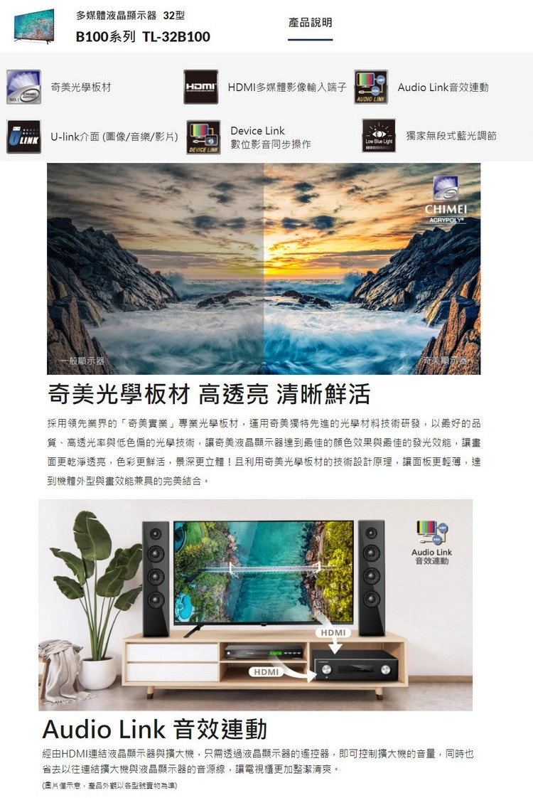 多媒體液晶顯示器 32型產品說明B100系列 TL-32B100奇美光學板材HDMI多媒體影像輸入端子Audio Link音效連動Device LinkU-link介面(圖像/音樂/影片)獨家無段式藍光調節數位影音同步操作Low Blue LightDEVICE LINKACRYPOLY一般顯示器奇美光學板材 高透亮 清晰鮮活採用領先業界的「奇美實業」光學板材,運用奇美獨特先進的光學材料技術研發,以最好的品質、高透光率與低色偏的光學技術,讓奇美液晶顯示器達到最佳的顏色效果與最佳的發光效能,讓畫面更乾淨透亮,色彩更鮮活,景深更立體!且利用奇美光學板材的技術設計原理,讓面板更輕薄,達到機體外型與畫效能兼具的完美結合。HDMIHDMIAudio Link音效連動Audio Link 音效連動經由HDMI連結液晶顯示器與擴大機,只需透過液晶顯示器的遙控器,即可控制擴大機的音量,同時也省去以往連結擴大機與液晶顯示器的音源線,讓電視櫃更加整潔清爽。(圖片示意,產品外觀以各型號為準)