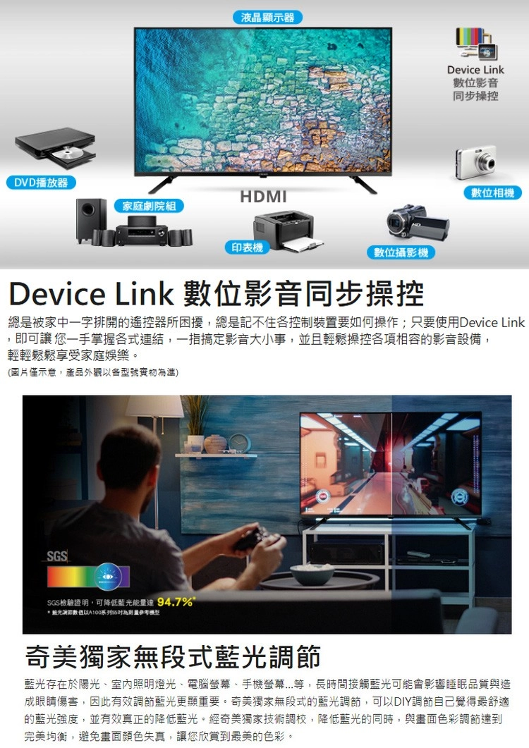 液晶顯示器DVD播放器HDMI家庭劇院組印表機數位攝影機Device Link數位影音同步操控數位相機Device Link 數位影音同步操控總是被家中一字排開的遙控器所困擾,總是記不住各控制裝置要如何操作;只要使用Device Link,即可讓 您一手掌握各式連結,一指搞定影音大小事,並且輕鬆操控各項相容的影音設備,輕輕鬆鬆享受家庭娛樂。(圖片僅示意,產品外觀各型號實物準)SGSSGS檢驗證明,可降低藍能量94.7%光以為奇美獨家無段式藍光調節藍光存在於陽光室內照明燈光、電腦、手機螢幕...等,長時間接觸藍光可能會影響睡眠品質與造成眼睛傷害,因此有效調節藍光更顯重要。奇美獨家無段式的藍光調節,可以DIY調節自己覺得最舒適的藍光強度,並有效真正的降低藍光。經奇美獨家技術調校,降低藍光的同時,與畫面色彩調節達到完美均衡,避免畫面顏色失真,讓您欣賞到最美的色彩。