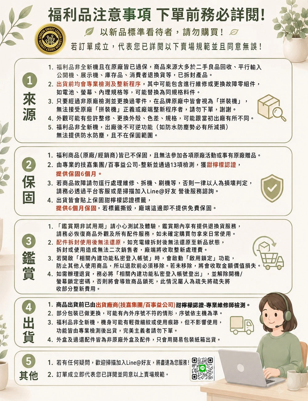 福利品注意事項 下單前務必詳閱! LEMON以新品標準看待者,請勿購買!若訂單成立,代表您已詳閱以下賣場規範並且同意無誤!1.福利品非全新機且在原廠皆已過,商品大多於二手良品回收、平行輸入公開機、展示機、庫存品、消費者退換貨等,已拆封產品。1 2.前均會專業檢測及整新程序,其中可能包含進行維修或更換故障零組件,來源2如電池、螢幕、理規格等,可能替換為同規格料件。3. 只要經過非原廠檢測並更換過零件,在品牌原廠中皆會視為「拼裝機」,無法接受原廠「拼裝機」正義或廠端整新程序者,請勿下單,謝謝。. 外觀可能有些許整修、更換外殼、色差、規格,可能跟當初出廠有所不同。5.福利品非全新機,出廠後不可逆功能(如防水防塵勢必有所減損)無法提供防水防塵,且不在保固範團。1.福利商品(原廠/經銷商)皆已不保固,且無法參加各項原廠活動或事有原廠贈品。2.由專業的技嘉集團/百事益公司-整新並通過13項檢測,獲甜檸檬認證,提供保固6個月。保 3.若商品故障請勿逕行處理維修、拆機、刷機等,否則一律以人為損壞判定,3鑑賞4出貨5請務必透過平台客服或是掃描加入Line@好友營後服務諮詢。4.出貨皆會貼上保固甜檸檬認證標籤,提供6個月保固,若標籤撕毀,廠端這邊即不提供免費保固。1. 「鑑賞期非試用期」請小心測試及體驗,鑑賞期內享有提供退換貨服務,請務必恢復商品外觀及所有配件服務,如未確定購買勿拿來日常使用。2. 配件拆封使用後無法還原,如充電線拆封後無法還原至新品狀態,拆封或使用造成無法二次銷售者,廠端將收取整新處理費。3. 若開啟「相關功能私密登入帳號」時,會啟動「啟用鎖定」功能,防止其他人使用商品,所以退款前必須移除。若未移除,將會收取金額價值損失。4. 如需辦理退貨,務必將「相關功能私密登入帳號登出」,並解除開機/螢幕鎖定密碼,否則將會導致商品鎖死,此情況屬人為疏失將疏失將收部分整新費用。1.商品出貨前已由出貨廠商(技嘉集團/百事益公司)甜檸檬認證-專業維修師檢測。2.部分包裝已做更換,可能有內外序號不符的情形,序號依主機為準。3. 福利品非全新機,機身可能有輕微細紋或使用痕跡,但不影響使用,功能皆由專業檢測後出貨,完美主義者請勿下單。4. 外盒及過還配件皆為非原廠外盒及配件,只會用簡易包裝紙箱出貨。1.若有任何疑問,歡迎掃描加入Line@好友,將盡速為您服務!其他2. 訂單成立即代表您已詳閱並同意以上賣場規範。