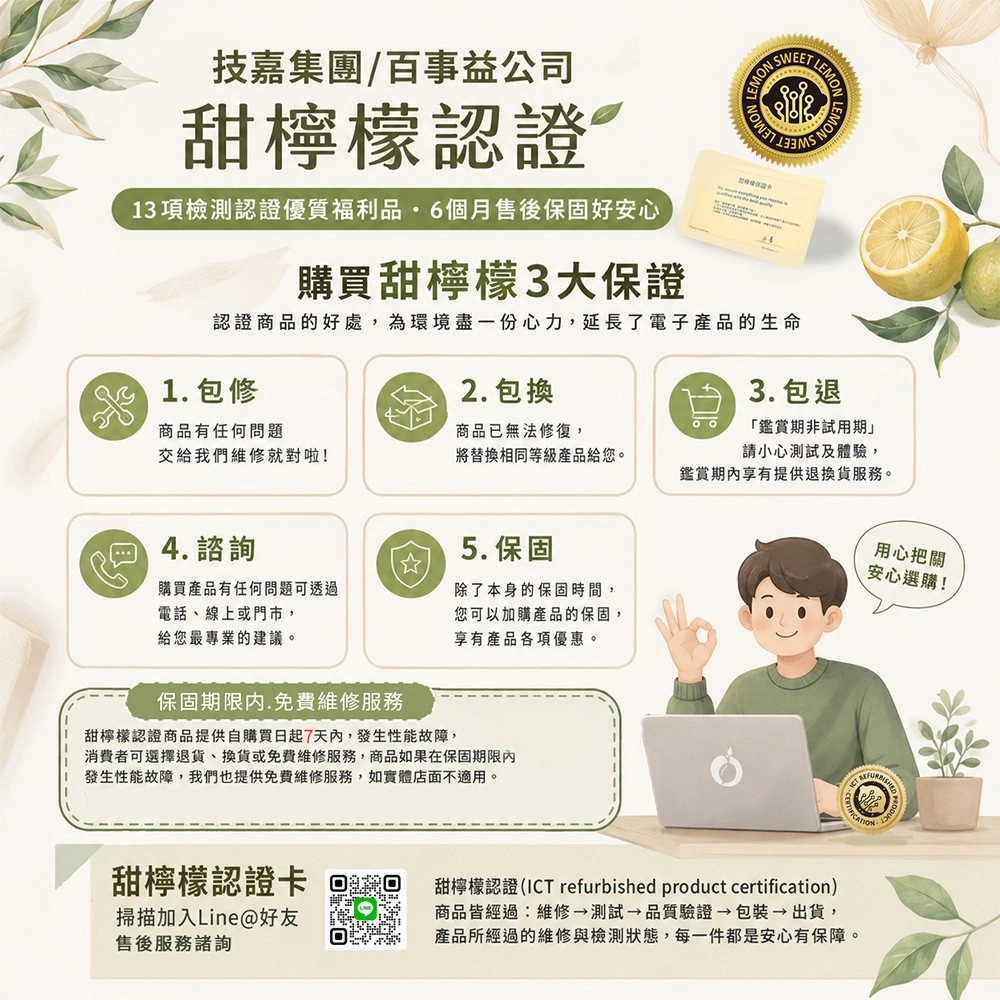技嘉集團/百事益公司甜檸檬認證13項檢測認證優質福利品6個月售後保固好安心購買甜檸檬3大保證EET SW認證商品的好處,為環境盡一份心力,延長了電子產品的生命2. 包換3. 包退1. 包修商品有任何問題商品已無法修復,交給我們維修就對啦!將替換相同等級產品給您。 4.5. 保固購買產品有任何問題可透過電話、線上或門市,給您最專業的建議。除了本身的保固時間,您可以加購產品的保固,享有產品各項優惠。保固期限内.免費維修服務甜檸檬認證商品提供自購買日起7天內,發生性能故障,消費者可選擇退貨、換貨或免費維修服務,商品如果在保固期限內發生性能故障,我們也提供免費維修服務,如實體店面不適用。甜檸檬認證卡掃描加入Line@好友售後服務諮詢「鑑賞期非試用期」請小心測試及體驗,鑑賞享有提供退換貨服務。用心把關安心選購!甜檸檬認證(ICT refurbished product certification)商品皆經過:維修測試 品質驗證→包裝→出貨,產品所經過的維修與檢測狀態,每一件都是安心有保障。