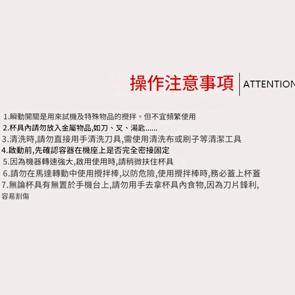 操作注意事項ATTENTION1.瞬動開關是用來試機及特殊物品的攪拌。但不宜頻繁使用2. 杯具請勿放入金屬物品,如刀、叉、湯匙3.清洗時,請勿直接用手清洗刀具,需使用清洗布或刷子等清潔工具4.啟動前,先確認容器在機座上是否完全密接固定5.因為機器轉速,啟用使用時,請稍微扶住杯具6.請勿在馬達轉動中使用攪拌棒,以防危險,使用攪拌棒時,務必蓋上杯蓋7.無論杯具有無置於手機台上,請勿用手去拿杯具內食物,因為刀片鋒利,容易割傷