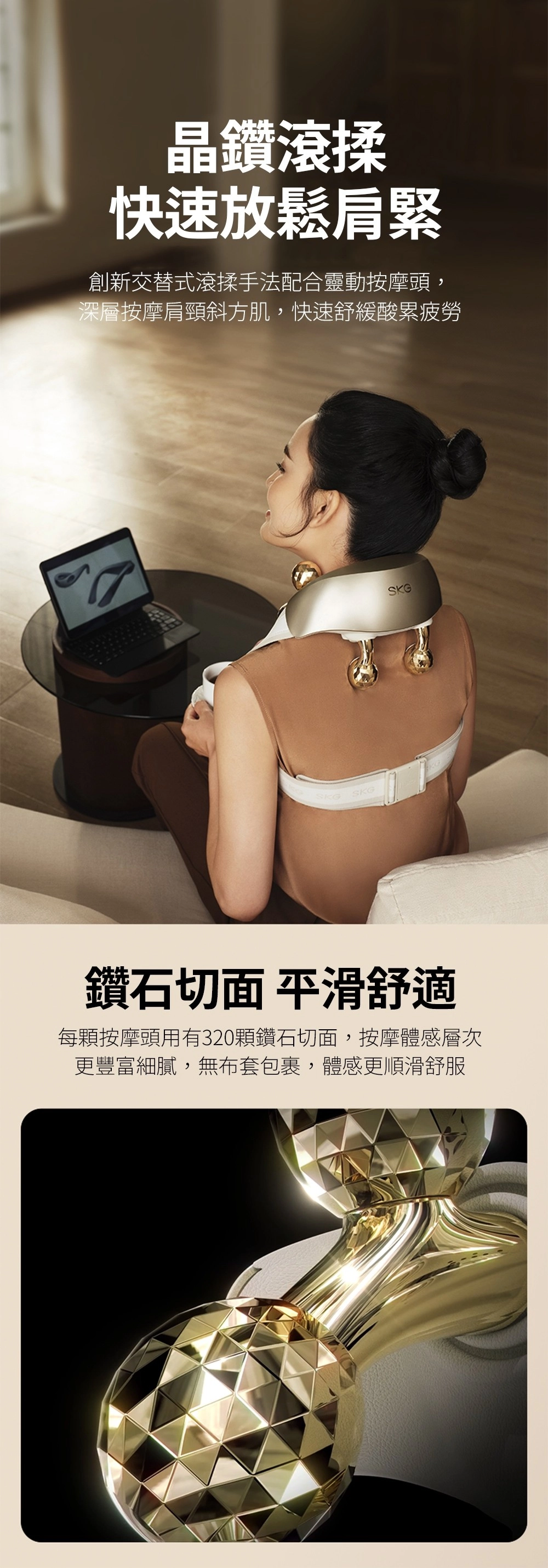 晶鑽滾揉快速放鬆肩緊創新交替式滾揉手法配合靈動按摩頭,深層按摩肩頸斜方肌,快速舒緩酸累疲勞SKGSKGSKG鑽石切面 平滑舒適每顆按摩頭用有320顆鑽石切面,按摩體感層次更豐富細膩,無布套包裹,體感更順滑舒服