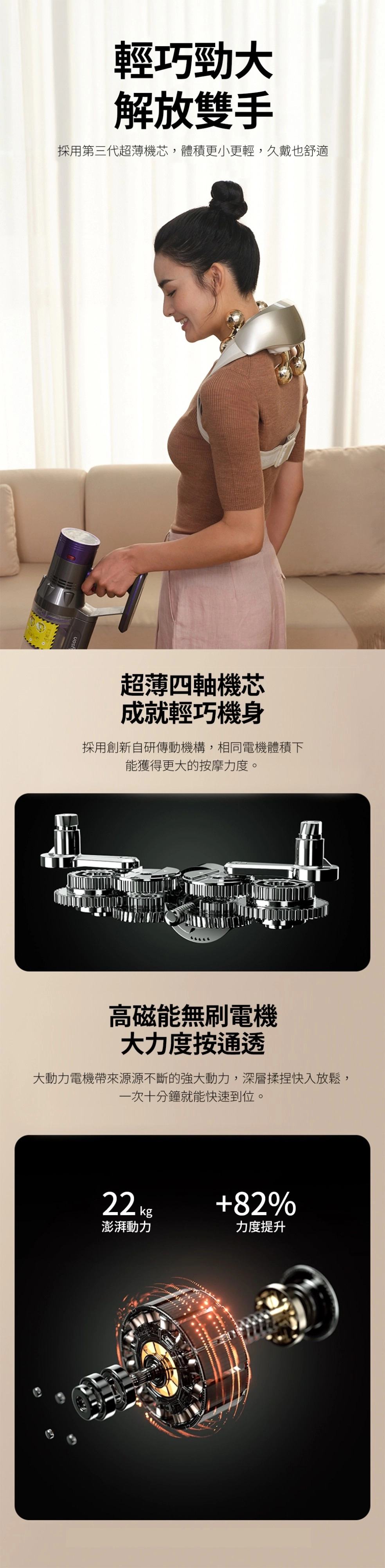 輕巧勁大解放雙手採用第三代超薄機芯,體積更小更輕,久戴也舒適超薄四軸機芯成就輕巧機身採用創新自研傳動機構,相同電機體積下能獲得更大的按摩力度。高磁能無刷電機大力度按通透大動力電機帶來源源不斷的強大動力,深層揉捏快入放鬆,一次十分鐘就能快速到位。22 82%澎湃動力力度提升