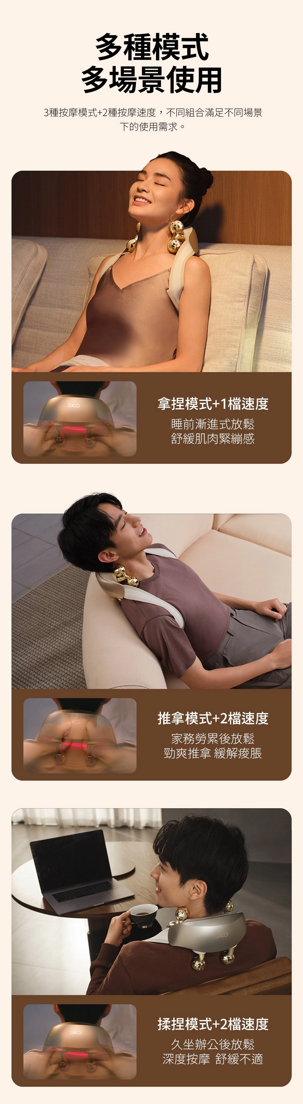 多種模式多場景使用3種按摩模式+2種按摩速度,不同組合滿足不同場景下的使用需求。SKGSKGSKG拿捏模式+1檔速度睡前漸進式放鬆舒緩肌肉緊繃感推拿模式+2檔速度家務勞累後放鬆勁爽推拿 緩解痠脤SKG揉捏模式+2檔速度久坐辦公後放鬆深度按摩 舒緩不適