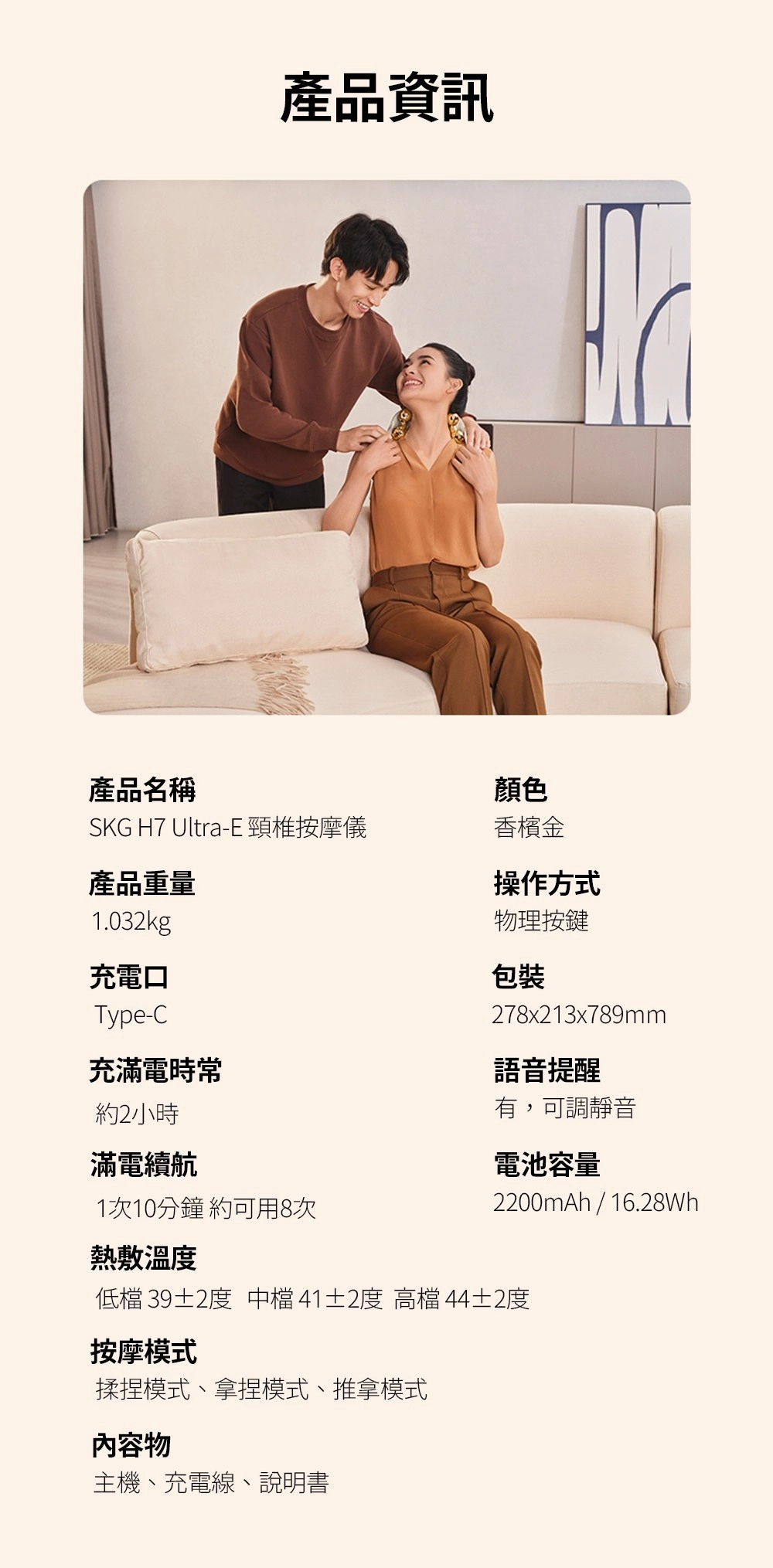 產品資訊產品名稱顏色SKG H7 Ultra-E頸椎按摩儀香檳金產品重量1.032kg充電口Type-C充滿電約2小時操作方式物理按鍵包裝278x213x789mm語音提醒有,可調靜音滿電續航電池容量1次10分鐘約可用8次2200mAh / 16.28Wh熱敷溫度低檔 39±2度 中檔41±2度 高檔 44±2度按摩模式揉捏模式、拿捏模式、推拿模式內容物主機、充電線、說明書