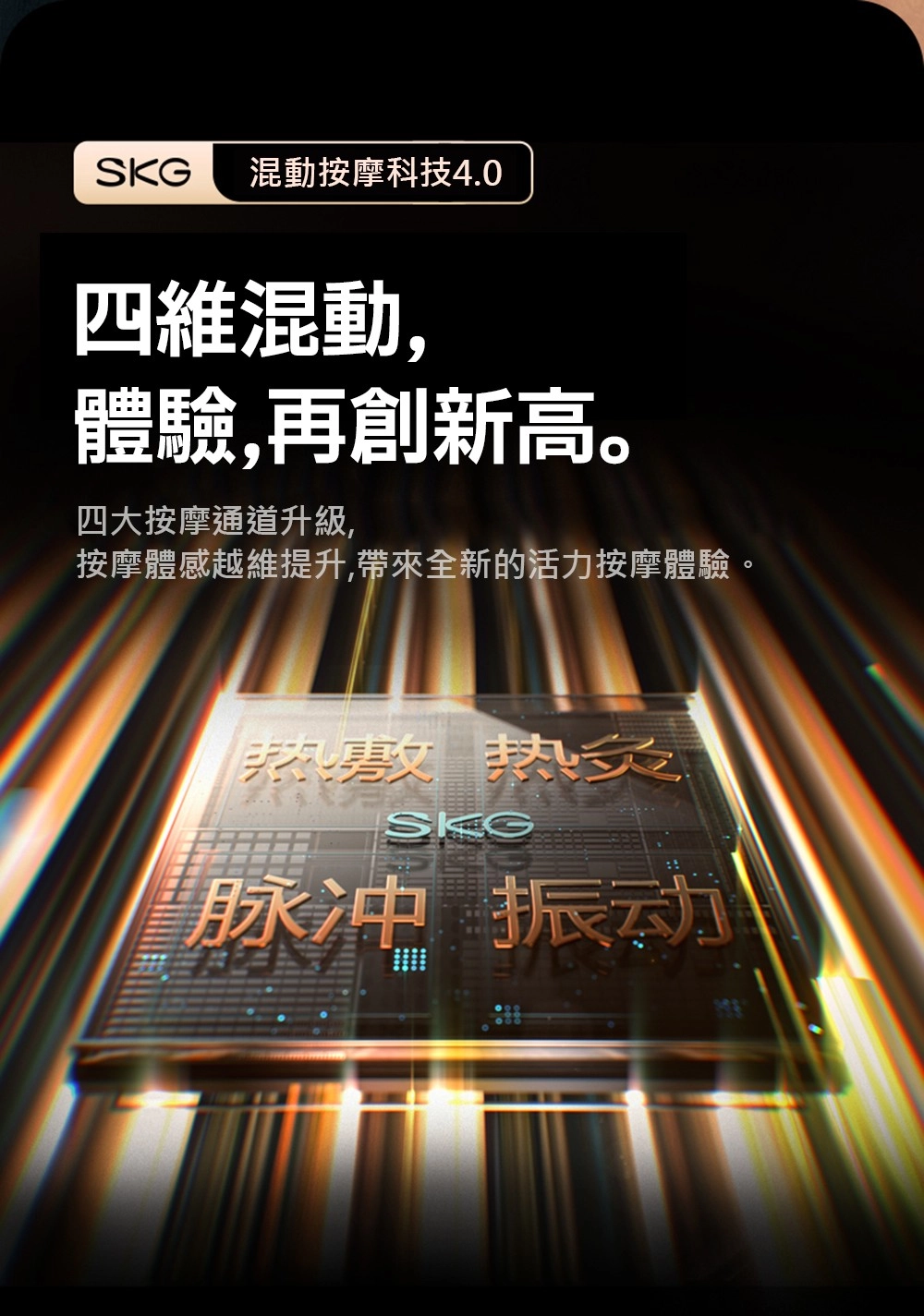 混動按摩科技4.0四維混動,體驗,再創新高。四大按摩通道升級,按摩體感越維提升,帶來全新的活力按摩體驗。热敷 热SKG脉冲 振动