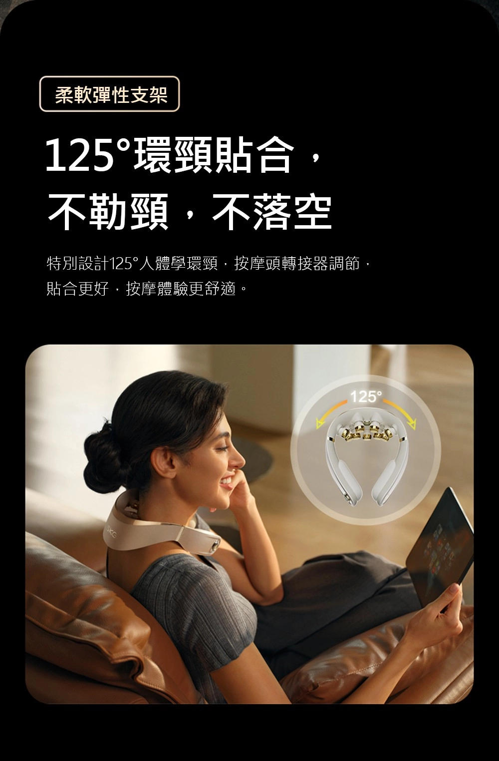 柔軟彈性支架125環頸貼合不勒頸不落空特別設計125°人體學環頸,按摩頭轉接器調節,貼合更好,按摩體驗更舒適。125°