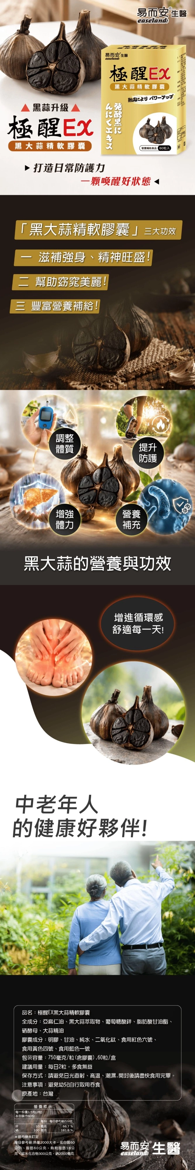 易而安 生easeland易而安生醫easelands極大蒜精軟膠囊熟成黑蒜升級極醒Ex黑大蒜精軟膠囊▶打造日常防護力黑營養輔助食品粒入一顆喚醒好狀態「黑大蒜精軟膠囊三大滋補強身精神旺盛!二 幫助窈窕美麗!三 豐富營養補給!調整體質提升防護增強體力營養補充黑大蒜的營養與功效增進循環感舒適每一天!中老年人的健康好夥伴!品名極醒EX黑大蒜精軟膠囊全成分:亞麻仁油、黑大蒜萃取物、葡萄糖酸、脂肪酸甘油酯、硒酵母、大蒜精油膠囊成分:明膠、甘油、純水、二氧化鈦、食用紅色六號、食用黃色四號、食用藍色一號包装容量:750毫克/粒(含膠囊),60粒/盒建議用量:每日2粒。多食無益保存方式:請避免日光直射、高溫、潮濕,開封後請盡快食用完畢。注意事項:避免幼兒自行取用吞食原產地:台灣營養標示每一份量1.5克(2粒)每份 每日參考值百分比 本包裝含60份鋅10毫克100 微克 %181.8 %*參考未訂定每日參考值:熱量2000大卡、蛋白質60公克、脂肪60公克、飽和脂肪18公克、碳水化合物300公克、鈉2000毫克易而安 生醫easeland:
