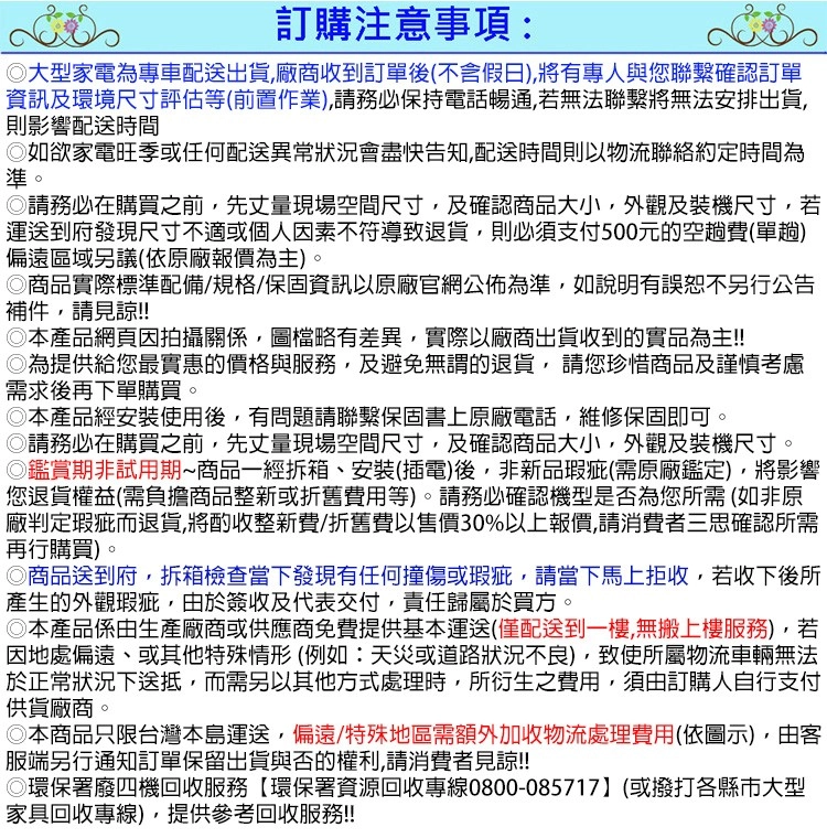 訂購注意事項:大型家電為專車配送出貨廠商收到訂單後不含假日有專人與您確認訂單資訊及環境尺寸評估等(前置作業),請務必保持電話暢通,若無法聯繫將無法安排出貨,則影響配送時間如欲家電旺季或任何配送異常狀況會盡快告知,配送時間則以物流聯絡約定時間為準。請務必在購買之前,先丈量現場空間尺寸,及確認商品大小,外觀及裝機尺寸,若運送到府發現尺寸不適或個人因素不符導致退貨,則必須支付500元的空趟費(單趟)偏遠區域另議(依原廠報價為主)。商品實際標準配備/規格/保固資訊以原廠官網公佈為準,如說明有誤恕不另行公告補件,請見諒!!本產品網頁因拍攝關係,圖檔略有差異,實際以廠商出貨收到的實品為主!!為提供給您最實惠的價格與服務,及避免無謂的退貨,請您珍惜商品及謹慎考慮需求後再下單購買。◎本產品經安裝使用後,有問題請聯繫保固書上原廠電話,維修保固即可。◎請務必在購買之前,先丈量現場空間尺寸,及確認商品大小,外觀及裝機尺寸。◎鑑賞期非試用期~商品一經拆箱、安裝(插電)後,非新品瑕疵(需原廠鑑定),將影響您退貨權益(需負擔商品整新或折舊費用等)。請務必確認機型是否為您所需(如非原廠判定瑕疵而退貨,將酌收整新費/折舊費以售價30%以上報價,請消費者三思確認所需再行購買)。◎商品送到府,拆箱檢查當下發現有任何撞傷或瑕疵,請當下馬上拒收,若收下後所產生的外觀瑕疵,由於簽收及代表交付,責任歸屬於買方。◎本產品係由生產廠商或供應商免費提供基本運送(僅配送到一樓,無搬上樓服務),若因地處偏遠、或其他特殊情形(例如:天災或道路狀況不良),致使所屬物流車輛無法於正常狀況下送抵,而需另以其他方式處理時,所衍生之費用,須由訂購人自行支付供貨廠商。◎本商品只限台灣本島運送,偏遠/特殊地區需額外加收物流處理費用(依圖示),由客服端另行通知訂單保留出貨與否的權利,請消費者見諒!!!◎環保署廢四機回收服務【環保署資源回收專線0800-085717】(或撥打各縣市大型家具回收專線),提供參考回收服務!!