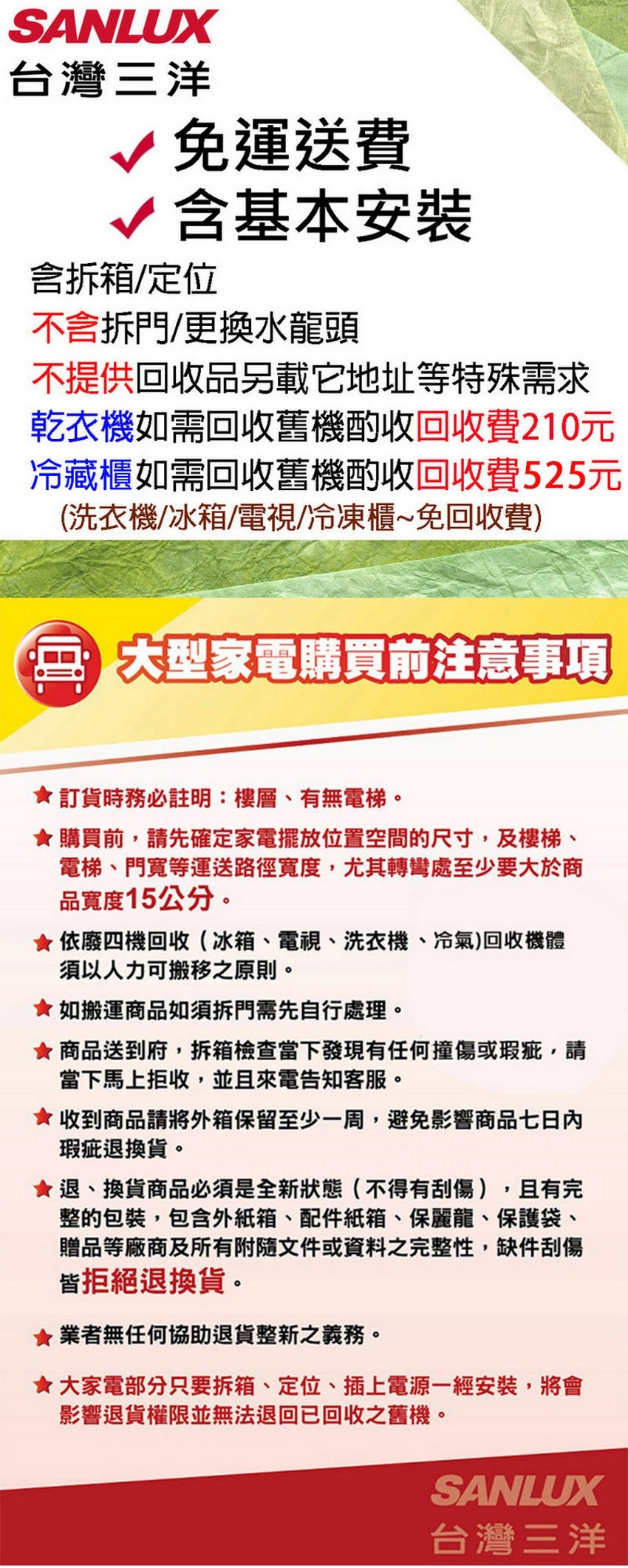 SANLUX台灣三洋免運送費√含基本安裝含拆箱/定位不含拆門/更換水龍頭不提供回收品另載它地址等特殊需求乾衣機如需回收舊機酌收回收費210元冷藏櫃如需回收舊機酌收回收費525元(洗衣機/冰箱/電視/冷凍櫃~免回收費) 大型家電購買前注意事項訂貨時務必註明:樓層、有無電梯購買前,請先確定家電擺放位置空間的尺寸,及樓梯、電梯、門寬等運送路徑寬度,尤其轉彎處至少要大於商品寬度15公分。依廢四機回收(冰箱、電視、洗衣機、冷氣)回收機體須以人力可搬移之原則。★如搬運商品如須拆門需先自行處理。★ 商品送到府,拆箱檢查當下發現有任何撞傷或瑕疵,請當下馬上拒收,並且來電告知客服。★收到商品請將外箱保留至少一周,避免影響商品七日內瑕疵退換貨。★退、換貨商品必須是全新狀態(不得有刮傷) 且有完整的包裝,包含外紙箱、配件紙箱、保麗龍、保護袋、贈品等廠商及所有附隨文件或資料之完整性,缺件刮傷皆拒絕退換貨。業者無任何協助退貨整新之義務。★大家電部分只要拆箱、定位、插上電源一經安裝,將會影響退貨權限並無法退回已回收之舊機。SANLUX台灣三洋