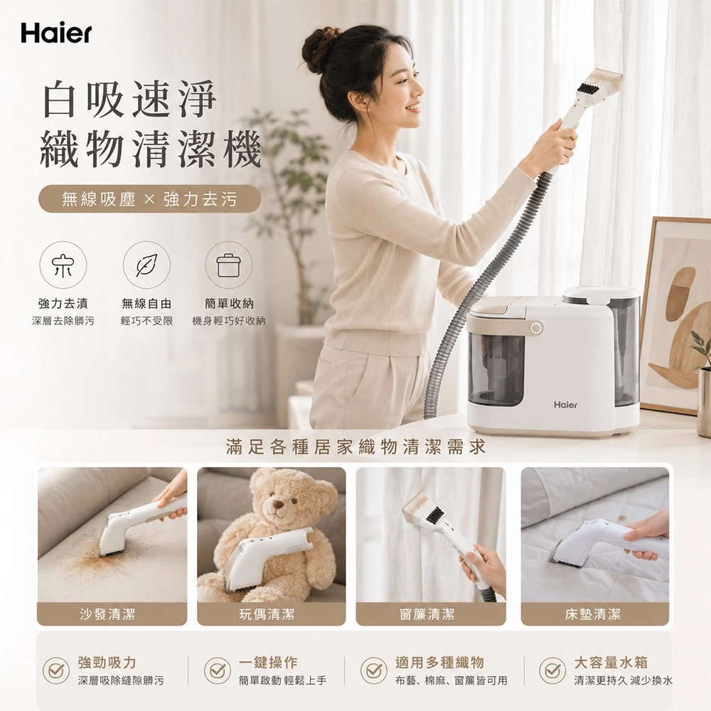 Haier白吸速淨織物清潔機無線  強力去污強力去漬無線自由簡單收納深層去除髒污輕巧不受限機身輕巧好收納滿足各種居家織物清潔需求Haier沙發清潔玩偶清潔窗簾清潔床墊清潔強勁吸力一鍵操作適用多種織物大容量水箱深層吸除縫隙髒污簡單啟動輕鬆上手布藝、棉麻、窗簾皆可用清潔更持久 減少換水