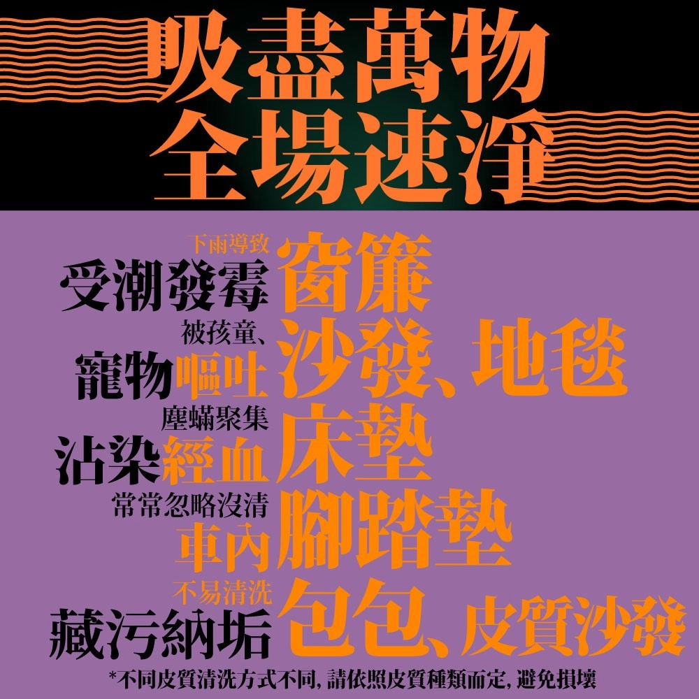盡萬物全場速受潮 物沙發、地毯塵蟎聚集沾染血床常常忽略沒清腳踏墊藏污納垢包包、皮質沙發*不同皮質清洗方式不同,請依照皮質種類而定,避免損壞