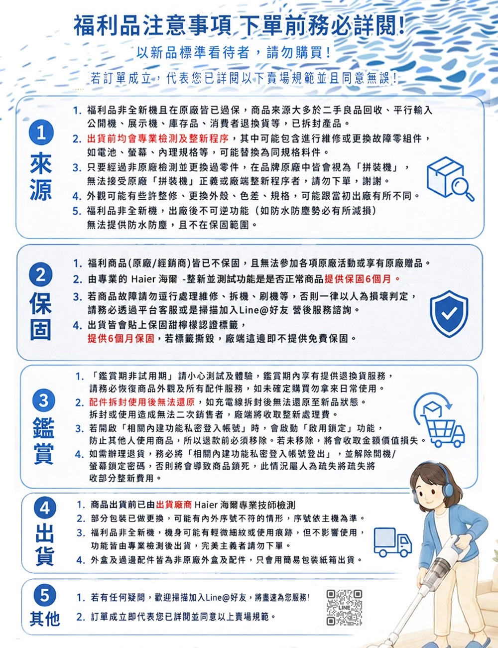 1福利品注意事項 下單前務必詳閱!以新品標準看待者請勿購買!若訂單成立,代表您已詳閱以下賣場規範並且同意無誤!1.福利品非全新機且在原廠皆已過保,商品大多於二手良品回收、平行輸入公開機、展示機、庫存品、消費者退換貨等,已拆封產品。. 前均會專業檢測及整新程序,其中可能包含進行維修或更換故障零組件,如電池、螢幕、理規格等,可能替換為同規格料件。3. 只要經過非原廠檢測並更換過零件,在品牌原廠中皆會視為拼裝機」,無法接受原廠「拼裝機」正義或廠端整新程序者,請勿下單,謝謝。. 外觀可能有些許整修、更換外殼、色差、規格,可能跟當初出廠有所不同。5. 福利品非全新機,出廠後不可逆功能(如防水防塵勢必有所減損)無法提供防水防塵,且不在範圍。來源2保固1.福利商品(原廠/經銷商)皆已不保固,且無法參加各項原廠活動或享有原廠贈品。2. 由專業的 Haier海爾-整新並測試功能是是否正常商品提供保固6個月。3. 若商品故障請勿行處理維修、拆機、刷機等,否則一律以人為損壞判定,請務必透過平台客服或是掃描加入Line@好友營後服務諮詢。4. 出貨皆會貼上保固甜檸檬認證標籤,提供6個月保固,若標籤撕毀,廠端這邊即不提供免費保固。34出貨51. 「期非試用期」請小心測試及體驗,鑑賞享有提供退換貨服務,請務必恢復商品外觀及所有配件服務,如未確定購買勿拿來日常使用。2. 配件拆封使用後無法還原,如充電線拆封後無法還原至新品狀態。拆封或使用造成無法二次銷售者,廠端將收取整新處理費。3. 若開啟「相關功能私密登入帳號」時,會啟動「啟用鎖定」功能,防止其他人使用商品,所以退款前必須移除。若未移除,將會收取金額價值損失。4. 如需辦理退貨,務必將「相關功能私密登入帳號登出」,並解除開機/螢幕鎖定密碼,否則將會導致商品鎖死,此情況屬人為疏失將疏失將收部分整新費用。1.商品出貨前已由出貨廠商 Haier 海爾專業技師檢測2.部分包装已做更換,可能有内外序號不符的情形,序號依主機為準。3. 福利品非全新機,機身可能有輕微細紋或使用痕跡,但不影響使用,功能皆由專業檢測後出貨,完美主義者請勿下單。4.外盒及過邊配件皆為非原廠外盒及配件,只會用簡易包裝紙箱出貨。1. 若有任何疑問,歡迎掃描加入Line@好友,將盡速為您服務!其他2. 訂單成立即代表您已詳閱並同意以上賣場規範。