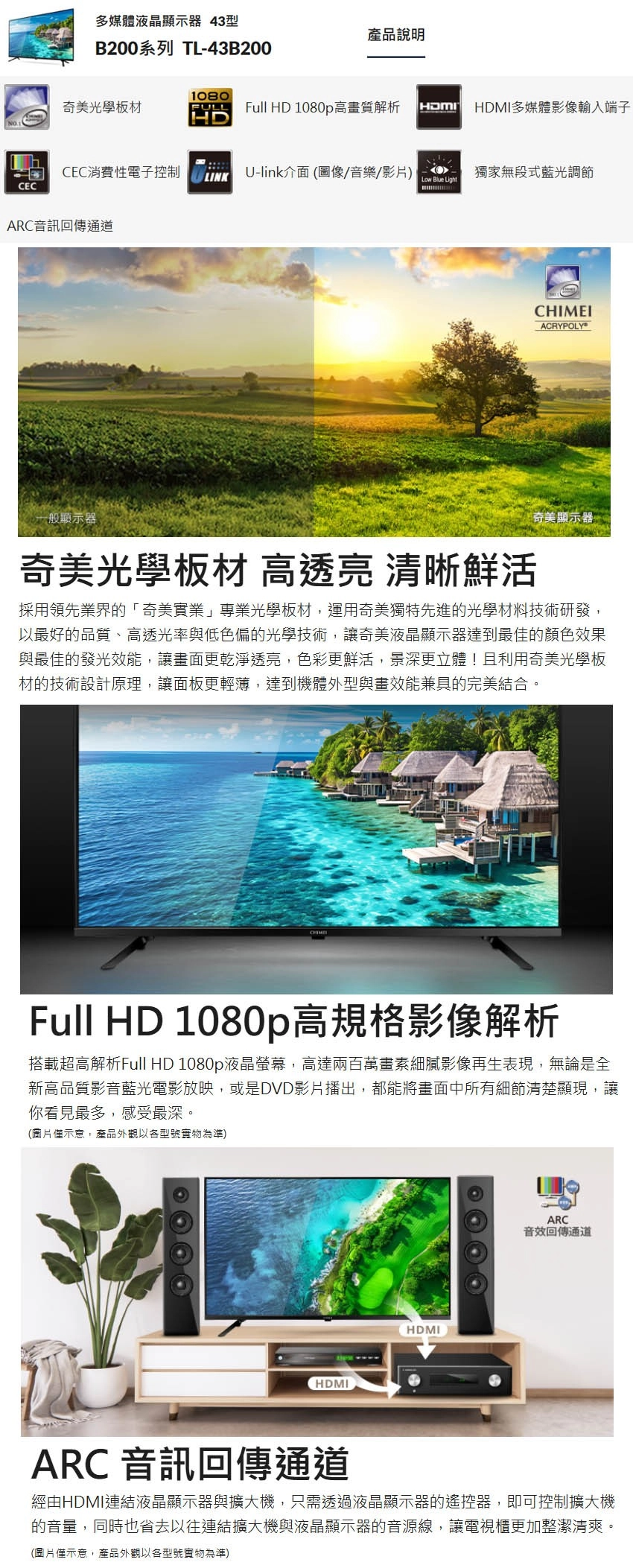 CEC多媒體液晶顯示器 43型產品說明B200系列 TL-43B2001080奇美光學板材FULLFull HD 1080p高畫質解析HDMI多媒體影像輸入端子HDCEC消費性電子控制LINKU-link介面(圖像/音樂/影片)獨家無段式藍光調節Low Blue LightARC音訊回傳通道CHIMEIACRYPOLY一般顯示器奇美光學板材 高透亮 清晰鮮活奇美顯示器採用領先業界的「奇美實業」專業光學板材,運用奇美獨特先進的光學材料技術研發,以最好的品質、高透光率與低色偏的光學技術,讓奇美液晶顯示器達到最佳的顏色效果與最佳的發光效能,讓畫面更乾淨透亮,色彩更鮮活,景深更立體!且利用奇美光學板材的技術設計原理,讓面板更輕薄,達到機體外型與畫效能兼具的完美結合。Full HD 1080p高規格影像解析搭載超高解析Full HD 1080p液晶螢幕,高達兩百萬畫素細膩影像再生表現,無論是全新高品質影音藍光電影放映,或是DVD影片播出,都能將畫面中所有細節清楚顯現,讓你看見最多,感受最深。(圖片示意,產品外觀以各型號實物為準)HDMIHDMIARC音效回傳通道ARC 音訊回傳通道經由HDMI連結液晶顯示器與擴大機,只需透過液晶顯示器的遙控器,即可控制擴大機的音量,同時也省去以往連結擴大機與液晶顯示器的音源線,讓電視櫃更加整潔清爽。(圖片僅示意,產品外觀以各型號實物為準)