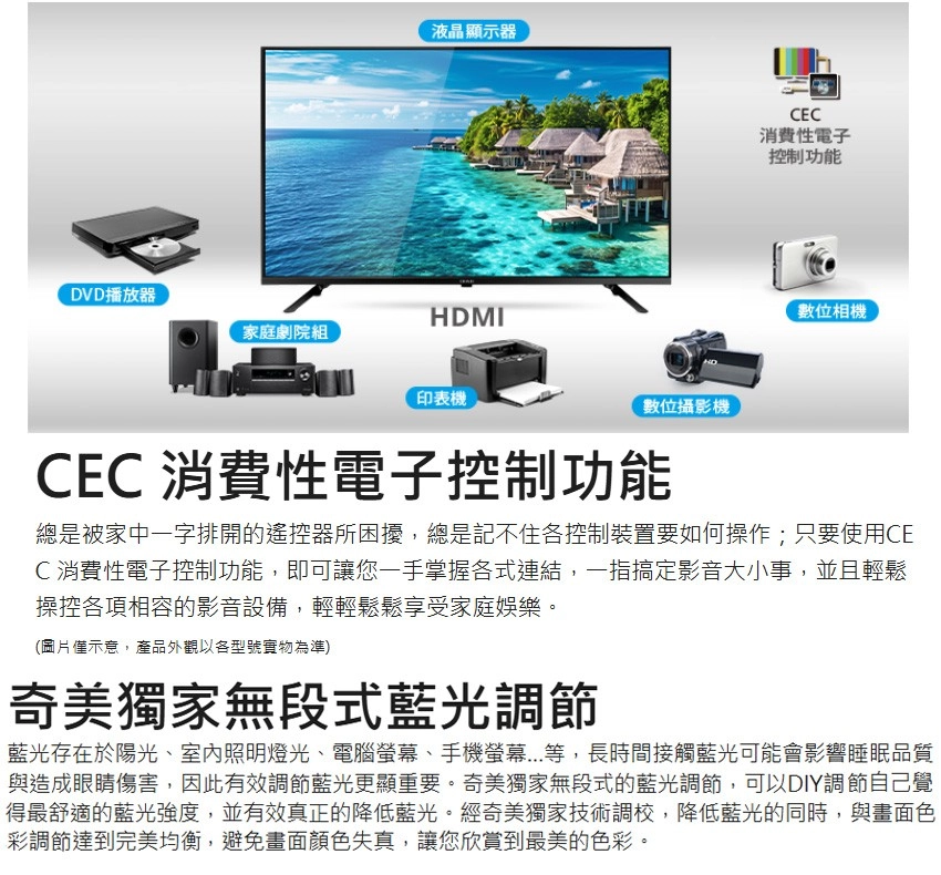液晶顯示器DVD播放器HDMI家庭劇院組印表機數位攝影機CEC消費性電子控制功能數位相機CEC 消費性電子控制功能總是被家中一字排開的遙控器所困擾,總是記不住各控制裝置要如何操作;只要使用CEC消費性電子控制功能,即可讓您一手掌握各式連結,一指搞定影音大小事,並且輕鬆操控各項相容的影音設備,輕輕鬆鬆享受家庭娛樂。(圖片示意,產品外觀以各型號實物為準)奇美獨家無段式藍光調節藍光存在於陽光、室內照明燈光、電腦螢幕、手機螢幕...等,長時間接觸藍光可能會影響睡眠品質與造成眼睛傷害,因此有效調節藍光更顯重要。奇美獨家無段式的藍光調節,可以DIY調節自己覺得最舒適的藍光強度,並有效真正的降低藍光。經奇美獨家技術調校,降低藍光的同時,與畫面色彩調節達到完美均衡,避免畫面顏色失真,讓您欣賞到最美的色彩。