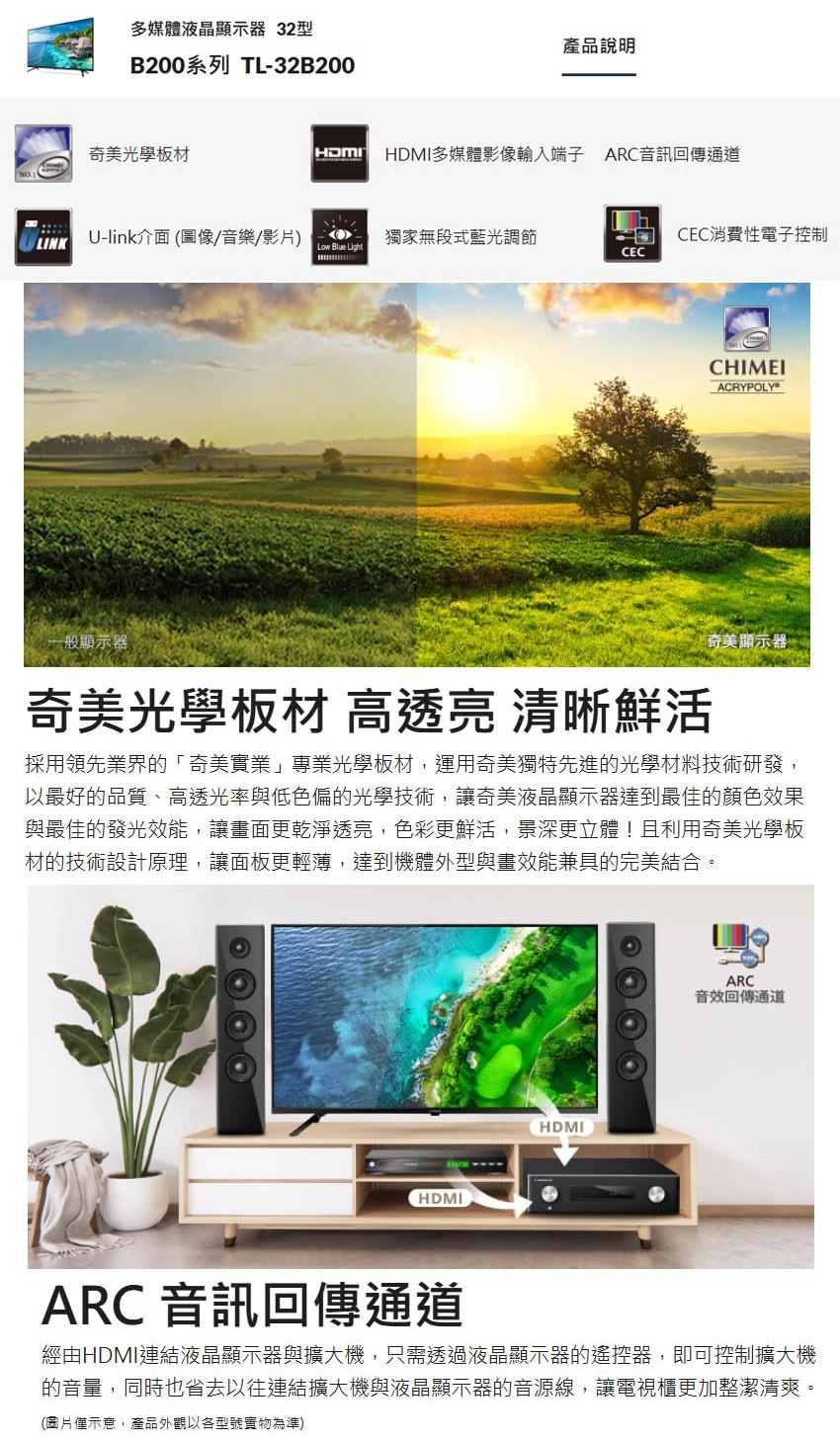 多媒體液晶顯示器 32型B200系列 TL-32B200產品說明奇美光學板材HDMIHDMI多媒體影像輸入端子 ARC音訊回傳通道LINKU-link介面(圖像/音樂/影片)Low Blue Light獨家無段式藍光調節CEC消費性電子控制CECCHIMEIACRYPOLY一般顯示器奇美光學板材 高透亮 清晰鮮活奇美顯示器採用領先業界的「奇美實業」專業光學板材,運用奇美獨特先進的光學材料技術研發,以最好的品質、高透光率與低色偏的光學技術,讓奇美液晶顯示器達到最佳的顏色效果與最佳的發光效能,讓畫面更乾淨透亮,色彩更鮮活,景深更立體!且利用奇美光學板材的技術設計原理,讓面板更輕薄,達到機體外型與畫效能兼具的完美結合。HDMIHDMIARC音效回傳通道ARC 音訊回傳通道經由HDMI連結液晶顯示器與擴大機,只需透過液晶顯示器的遙控器,即可控制擴大機的音量,同時也省去以往連結擴大機與液晶顯示器的音源線,讓電視櫃更加整潔清爽。(圖片僅示意,產品外觀以各型號實物為準)