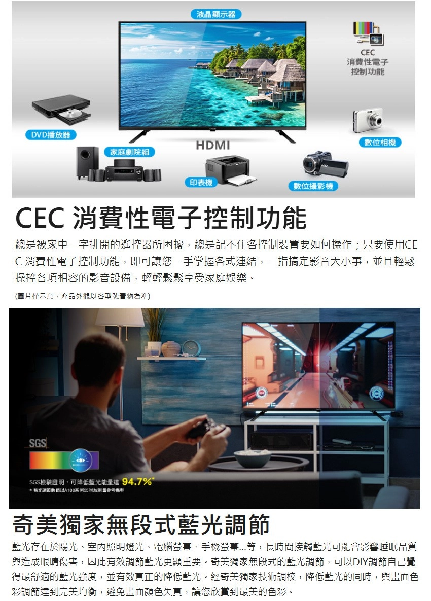 液晶顯示器DVD播放器HDMI家庭劇院組印表機數位攝影機CEC消費性電子控制功能數位相機CEC 消費性電子控制功能總是被家中一字排開的遙控器所困擾,總是記不住各控制裝置要如何操作;只要使用CEC消費性電子控制功能,即可讓您一手掌握各式連結,一指搞定影音大小事,並且輕鬆操控各項相容的影音設備,輕輕鬆鬆享受家庭娛樂。(圖片示意,產品外觀以各型號實物準)SGSSGS檢驗證明,可降低藍光能量達 94.7% 藍光節數值以A100系列為參考奇美獨家無段式藍光調節藍光存在於陽光、室內照明燈光、電腦螢幕、手機螢幕...等,長時間接觸藍光可能會影響睡眠品質與造成眼睛傷害,因此有效調節藍光更顯重要。奇美獨家無段式的藍光調節,可以DIY調節自己覺得最舒適的藍光強度,並有效真正的降低藍光。經奇美獨家技術調校,降低藍光的同時,與畫面色彩調節達到完美均衡,避免畫面顏色失真,讓您欣賞到最美的色彩。