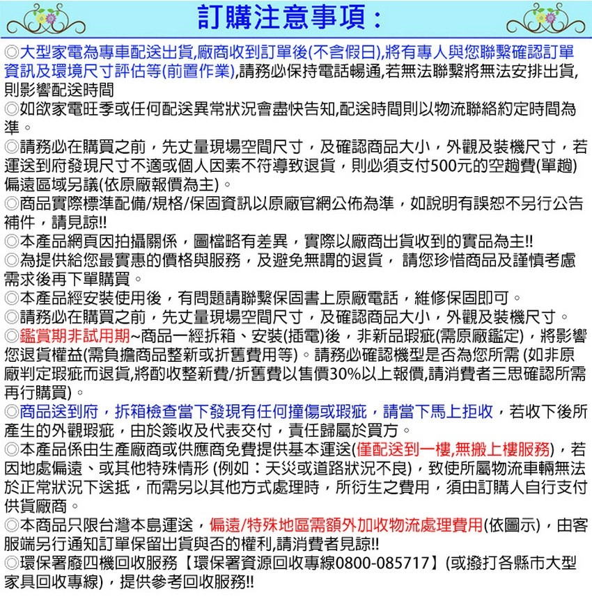 訂購注意事項:大型家電為專車配送出貨廠商收到訂單後不含假日),有專人與您確認訂單資訊及環境尺寸評估等(前置作業),請務必保持電話暢通,若無法聯繫將無法安排出貨,則影響配送時間如欲家電旺季或任何配送異常狀況會盡快告知,配送時間則以物流聯絡約定時間為準。請務必在購買之前,先丈量現場空間尺寸,及確認商品大小,外觀及裝機尺寸,若運送到府發現尺寸不適或個人因素不符導致退貨,則必須支付500元的空趟費(單趟)偏遠區域另議(依原廠報價為主)。商品實際標準配備/規格/保固資訊以原廠官網公佈為準,如說明有誤恕不另行公告補件,請見諒!!本產品網頁因拍攝關係,圖檔略有差異,實際以廠商出貨收到的實品為主!!為提供給您最實惠的價格與服務,及避免無謂的退貨,請您珍惜商品及謹慎考慮需求後再下單購買。◎本產品經安裝使用後,有問題請聯繫保固書上原廠電話,維修保固即可。請務必在購買之前,先丈量現場空間尺寸,及確認商品大小,外觀及裝機尺寸。◎鑑賞期非試用期商品一經拆箱、安裝(插電)後,非新品瑕疵(需原廠鑑定),將影響您退貨權益(需負擔商品整新或折舊費用等)。請務必確認機型是否為您所需(如非原廠判定瑕疵而退貨,將酌收整新費/折舊費以售價30%以上報價,請消費者三思確認所需再行購買)。◎商品送到府,拆箱檢查當下發現有任何撞傷或瑕疵,請當下馬上拒收,若收下後所產生的外觀瑕疵,由於簽收及代表交付,責任歸屬於買方。◎本產品係由生產廠商或供應商免費提供基本運送(僅配送到一樓,無搬上樓服務),若因地處偏遠、或其他特殊情形(例如:天災或道路狀況不良),致使所屬物流車輛無法於正常狀況下送抵,而需另以其他方式處理時,所衍生之費用,須由訂購人自行支付供貨廠商。◎本商品只限台灣本島運送,偏遠/特殊地區需額外加收物流處理費用(依圖示),由客服端另行通知訂單保留出貨與否的權利,請消費者見諒!!!◎環保署廢四機回收服務【環保署資源回收專線0800-085717】(或撥打各縣市大型家具回收專線),提供參考回收服務!!